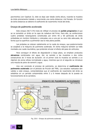 Luis Bañón Blázquez
20 12
pavimentos (ver Capítulo 3); éste se deja caer desde cierta altura, rozando la muestra
de árido previamente tratada y recorriendo una cierta distancia δ de frenado. En función
de dicha distancia se obtiene el coeficiente de rozamiento inicial del árido.
Ensayo de pulimento acelerado
Este ensayo (NLT-174) trata de reflejar el proceso de pulido progresivo al que
se ve sometido un árido en la capa de rodadura del firme. Para ello, se confeccionan
cuatro probetas rectangulares constituidas por entre 40 y 60 partículas de árido
embebidas en mortero hidráulico y colocadas una a una por su cara más adecuada, de
forma que la superficie a pulimentar sea lo más plana posible.
Las probetas se colocan radialmente en la rueda de ensayo, que posteriormente
se acoplará a la máquina de pulimento acelerado. En dicha máquina también se halla
montada una rueda neumática, que pretende simular el efecto del paso de vehículos.
Para conseguir el efecto de degradación a largo plazo, se emplean productos
abrasivos combinados con agua. Así, se somete a las muestras a dos ciclos
consecutivos de 3 horas de duración: en el primer ciclo la muestra se somete a un
régimen de arena silícea normalizada y agua, mientras que en el segundo se introduce
una mezcla de polvo de esmeril y agua.
Una vez concluido el proceso de pulimento, se determina el coeficiente de
pulimento acelerado con el péndulo de fricción del TRRL. Los estudios realizados dan
validez a este ensayo, comprobándose que el coeficiente de rozamiento del árido se
estabiliza en un periodo comprendido entre 3 y 6 meses después de la puesta en
funcionamiento de la carretera.
Fig. 20.6 – Ensayo de pulimento acelerado
ENSAYO DE PULIMENTO ACELERADO
NLT-174/175
Neumático
de goma
Abrasivo
Rueda de
ensayo
PROBETACoeficientederozamiento
Tiempo
CPA
3-6 meses
 