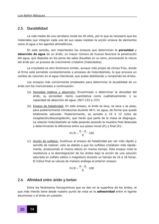 Luis Bañón Blázquez
20 14
2.5. Durabilidad
La vida media de una carretera ronda los 20 años, por lo que es necesario que los
materiales que integran cada una de sus capas resistan la acción erosiva de elementos
como el agua o los agentes atmosféricos.
En este sentido, son importantes los ensayos que determinan la porosidad y
absorción de agua de un árido; un mayor número de huecos favorece la penetración
del agua, que deposita en los poros las sales disueltas en su seno, provocando la rotura
del árido por un proceso de crecimiento cristalino (hialoclastia).
La crioclastia es otro fenómeno similar, aunque más propio de climas fríos, donde
el firme está sometido constantemente a procesos de hielo/deshielo, lo que provoca un
cambio de volumen en el agua intersticial, que acaba debilitando y rompiendo los áridos.
Los ensayos más comúnmente empleados para determinar la durabilidad de un
árido son los mencionados a continuación:
(a) Densidad relativa y absorción: Encaminado a determinar la densidad del
árido, su porosidad –tanto cuantitativa como cualitativamente- y su
capacidad de absorción de agua. (NLT-153 a 157)
(b) Ensayo de heladicidad: En este ensayo, el árido se lava, se seca y se pesa,
para posteriormente introducirse durante 48 h. en agua, de forma que quede
totalmente saturado. Posteriormente, se somete a 10 ó 12 ciclos de
congelación/descongelación, que harán que parte de la masa se disgregue.
La relación hielo/deshielo se halla pesando secando la muestra final desecada
y determinando la diferencia entre sus pesos inicial (Pi) y final (Pf):
100
P
PP
D/H
i
fi
⋅
−
=
(c) Acción de sulfatos: Sustituye al ensayo de heladicidad por ser más rápido y
sencillo de realizar; esto es debido a que los sulfatos cristalizan más rápida-
mente, produciendo el mismo efecto en menos tiempo. Este ensayo mide la
resistencia a la desintegración de los áridos bajo la acción de una solución
saturada en sulfato sódico o magnésico durante un tiempo de 16 a 18 horas.
El índice final se calcula de manera análoga al anterior ensayo:
100
P
PP
D/H
i
fi
⋅
−
=
2.6. Afinidad entre árido y betún
Entre los fenómenos fisicoquímicos que se dan en la superficie de los áridos, el
que más interés tiene desde nuestro punto de vista es la adhesividad entre el ligante
bituminoso y el árido en cuestión.
 