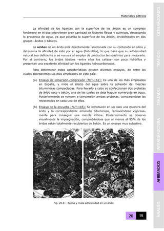 Materiales pétreos
20 15
GENERALIDADESTRAFICOTRAZADOINFRAESTRUCTURAAFIRMADOSANALISIS
La afinidad de los ligantes con la superficie de los áridos es un complejo
fenómeno en el que intervienen gran cantidad de factores físicos y químicos, destacando
la presencia de agua, ya que polariza la superficie de los áridos, dividiéndolos en dos
grupos: ácidos y básicos.
La acidez de un árido esté directamente relacionada con su contenido en sílice y
determina la afinidad de éste por el agua (hidrofilia), lo que hace que su adhesividad
natural sea deficiente y se recurra al empleo de productos tensoactivos para mejorarla.
Por el contrario, los áridos básicos –entre ellos los calizos- son poco hidrófilos y
presentan una excelente afinidad con los ligantes hidrocarbonados.
Para determinar estas características existen diversos ensayos, de entre los
cuales abordaremos los más empleados en este país:
(a) Ensayo de inmersión-compresión (NLT-162): Es uno de los más empleados
en España, y mide el efecto del agua sobre la cohesión de mezclas
bituminosas compactadas. Para llevarlo a cabo se confeccionan dos probetas
de árido seco y betún, una de las cuales se deja fraguar sumergida en agua.
Posteriormente se rompen a compresión ambas probetas, comparándose las
resistencias en cada una de ellas.
(b) Ensayo de la envuelta (NLT-145): Se introducen en un cazo una muestra del
árido y la correspondiente emulsión bituminosa, removiéndose vigorosa-
mente para conseguir una mezcla íntima. Posteriormente se observa
visualmente la impregnación, comprobándose que al menos el 95% de los
áridos están totalmente recubiertos de betún. Es un ensayo muy subjetivo.
Fig. 20.8 – Buena y mala adhesividad en un árido
 