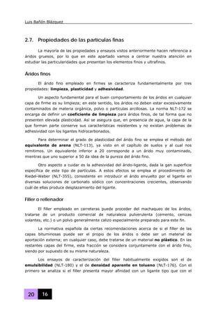 Luis Bañón Blázquez
20 16
2.7. Propiedades de las partículas finas
La mayoría de las propiedades y ensayos vistos anteriormente hacen referencia a
áridos gruesos, por lo que en este apartado vamos a centrar nuestra atención en
estudiar las particularidades que presentan los elementos finos y ultrafinos.
Áridos finos
El árido fino empleado en firmes se caracteriza fundamentalmente por tres
propiedades: limpieza, plasticidad y adhesividad.
Un aspecto fundamental para el buen comportamiento de los áridos en cualquier
capa de firme es su limpieza; en este sentido, los áridos no deben estar excesivamente
contaminados de materia orgánica, polvo o partículas arcillosas. La norma NLT-172 se
encarga de definir un coeficiente de limpieza para áridos finos, de tal forma que no
presenten elevada plasticidad. Así se asegura que, en presencia de agua, la capa de la
que forman parte conserve sus características resistentes y no existan problemas de
adhesividad con los ligantes hidrocarbonados.
Para determinar el grado de plasticidad del árido fino se emplea el método del
equivalente de arena (NLT-113), ya visto en el capítulo de suelos y al cual nos
remitimos. Un equivalente inferior a 20 corresponde a un árido muy contaminado,
mientras que uno superior a 50 da idea de la pureza del árido fino.
Otro aspecto a cuidar es la adhesividad del árido-ligante, dada la gan superficie
específica de este tipo de partículas. A estos efectos se emplea el procedimiento de
Riedel-Weber (NLT-355), consistente en introducir el árido envuelto por el ligante en
diversas soluciones de carbonato sódico con concentraciones crecientes, observando
cuál de ellas produce desplazamiento del ligante.
Filler o rellenador
El filler empleado en carreteras puede proceder del machaqueo de los áridos,
tratarse de un producto comercial de naturaleza pulverulenta (cemento, cenizas
volantes, etc.) o un polvo generalmente calizo especialmente preparado para este fin.
La normativa española da ciertas recomendaciones acerca de si el filler de las
capas bituminosas puede ser el propio de los áridos o debe ser un material de
aportación externa; en cualquier caso, debe tratarse de un material no plástico. En las
restantes capas del firme, esta fracción se considera conjuntamente con el árido fino,
siendo por supuesto de su misma naturaleza.
Los ensayos de caracterización del filler habitualmente exigidos son el de
emulsibilidad (NLT-180) y el de densidad aparente en tolueno (NLT-176). Con el
primero se analiza si el filler presenta mayor afinidad con un ligante tipo que con el
 