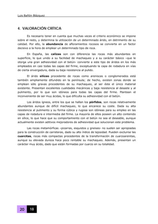 Luis Bañón Blázquez
20 18
4. VALORACIÓN CRÍTICA
Es necesario tener en cuenta que muchas veces el criterio económico se impone
sobre el resto, y determina la utilización de un determinado árido, en detrimento de su
calidad. Por ello, la abundancia de afloramientos rocosos se convierte en un factor
decisivo a la hora de emplear un determinado tipo de roca.
En España, las calizas son con diferencia las rocas más abundantes en
superficie, lo que unido a su facilidad de machaqueo y a su carácter básico –que le
otorga una gran adhesividad con el betún- convierte a este tipo de áridos en los más
empleados en casi todas las capas del firme, exceptuando la capa de rodadura en vías
de cierta envergadura, dada su baja resistencia al pulido.
El árido silíceo procedente de rocas como areniscas o conglomerados está
también ampliamente difundido en la península; de hecho, existen zonas donde se
emplean sólo gravas procedentes de su machaqueo, al ser éste el único material
existente. Presentan excelentes cualidades mecánicas y baja resistencia al desaste y al
pulimento, por lo que son idóneos para todas las capas del firme. Plantean el
inconveniente de ser muy ácidas, lo que dificulta su adhesividad con el betún.
Los áridos ígneos, entre los que se hallan los pórfidos, son rocas relativamente
abundantes aunque de difícil machaqueo, lo que encarece su coste. Dada su alta
resistencia al pulimento y su forma cúbica y rugosa son idóneas para su empleo en las
capas de rodadura e intermedia del firme. La mayoría de ellos poseen un alto contenido
en sílice, lo que hace que su comportamiento con el betún no sea el deseable, aunque
actualmente existen aditivos mejoradores de adhesividad que solucionan este problema.
Las rocas metamórficas –pizarras, esquistos y gneises- no suelen ser apropiadas
para la construcción de carreteras, dado su alto índice de lajosidad. Pueden excluirse las
cuarcitas, rocas más compactas procedentes de la transformación de cuarzoarenitas,
aunque su elevada dureza haca poco rentable su machaqueo. Además, presentan un
carácter muy ácido, dado que están formadas por cuarzo en su totalidad.
 