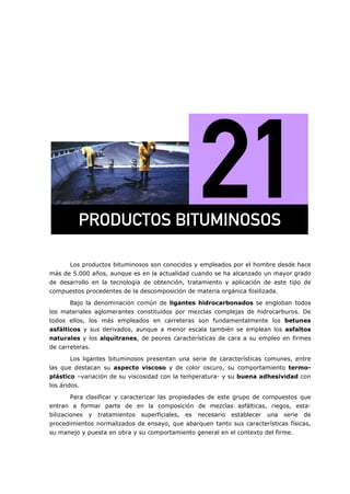 Los productos bituminosos son conocidos y empleados por el hombre desde hace
más de 5.000 años, aunque es en la actualidad cuando se ha alcanzado un mayor grado
de desarrollo en la tecnología de obtención, tratamiento y aplicación de este tipo de
compuestos procedentes de la descomposición de materia orgánica fosilizada.
Bajo la denominación común de ligantes hidrocarbonados se engloban todos
los materiales aglomerantes constituidos por mezclas complejas de hidrocarburos. De
todos ellos, los más empleados en carreteras son fundamentalmente los betunes
asfálticos y sus derivados, aunque a menor escala también se emplean los asfaltos
naturales y los alquitranes, de peores características de cara a su empleo en firmes
de carreteras.
Los ligantes bituminosos presentan una serie de características comunes, entre
las que destacan su aspecto viscoso y de color oscuro, su comportamiento termo-
plástico –variación de su viscosidad con la temperatura- y su buena adhesividad con
los áridos.
Para clasificar y caracterizar las propiedades de este grupo de compuestos que
entran a formar parte de en la composición de mezclas asfálticas, riegos, esta-
bilizaciones y tratamientos superficiales, es necesario establecer una serie de
procedimientos normalizados de ensayo, que abarquen tanto sus características físicas,
su manejo y puesta en obra y su comportamiento general en el contexto del firme.
molar`qlp=_fqrjfklplp=
 