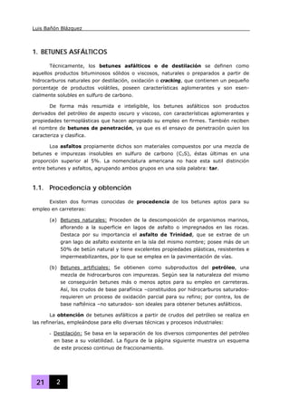 Luis Bañón Blázquez
21 2
1. BETUNES ASFÁLTICOS
Técnicamente, los betunes asfálticos o de destilación se definen como
aquellos productos bituminosos sólidos o viscosos, naturales o preparados a partir de
hidrocarburos naturales por destilación, oxidación o cracking, que contienen un pequeño
porcentaje de productos volátiles, poseen características aglomerantes y son esen-
cialmente solubles en sulfuro de carbono.
De forma más resumida e inteligible, los betunes asfálticos son productos
derivados del petróleo de aspecto oscuro y viscoso, con características aglomerantes y
propiedades termoplásticas que hacen apropiado su empleo en firmes. También reciben
el nombre de betunes de penetración, ya que es el ensayo de penetración quien los
caracteriza y clasifica.
Loa asfaltos propiamente dichos son materiales compuestos por una mezcla de
betunes e impurezas insolubles en sulfuro de carbono (C2S), éstas últimas en una
proporción superior al 5%. La nomenclatura americana no hace esta sutil distinción
entre betunes y asfaltos, agrupando ambos grupos en una sola palabra: tar.
1.1. Procedencia y obtención
Existen dos formas conocidas de procedencia de los betunes aptos para su
empleo en carreteras:
(a) Betunes naturales: Proceden de la descomposición de organismos marinos,
aflorando a la superficie en lagos de asfalto o impregnados en las rocas.
Destaca por su importancia el asfalto de Trinidad, que se extrae de un
gran lago de asfalto existente en la isla del mismo nombre; posee más de un
50% de betún natural y tiene excelentes propiedades plásticas, resistentes e
impermeabilizantes, por lo que se emplea en la pavimentación de vías.
(b) Betunes artificiales: Se obtienen como subproductos del petróleo, una
mezcla de hidrocarburos con impurezas. Según sea la naturaleza del mismo
se conseguirán betunes más o menos aptos para su empleo en carreteras.
Así, los crudos de base parafínica –constituidos por hidrocarburos saturados-
requieren un proceso de oxidación parcial para su refino; por contra, los de
base nafténica –no saturados- son ideales para obtener betunes asfálticos.
La obtención de betunes asfálticos a partir de crudos del petróleo se realiza en
las refinerías, empleándose para ello diversas técnicas y procesos industriales:
- Destilación: Se basa en la separación de los diversos componentes del petróleo
en base a su volatilidad. La figura de la página siguiente muestra un esquema
de este proceso continuo de fraccionamiento.
 