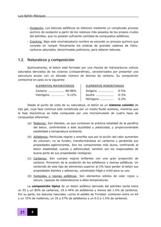 Luis Bañón Blázquez
21 4
- Oxidación: Los betunes asfálticos se obtienen mediante un complicado proceso
químico de oxidación a partir de los residuos más pesados de los propios crudos
del petróleo, que no poseían suficiente cantidad de compuestos asfálticos.
- Cracking: Bajo este onomatopéyico nombre se esconde un proceso químico que
consiste en romper físicamente los enlaces de grandes cadenas de hidro-
carburos saturados, denominadas polímeros, para obtener betunes.
1.2. Naturaleza y composición
Químicamente, el betún está formado por una mezcla de hidrocarburos cíclicos
saturados derivados de los ciclanos (cicloparafinas), caracterizados por presentar una
estructura anular con un elevado número de átomos de carbono. Su composición
centesimal en peso es la siguiente:
ELEMENTOS MAYORITARIOS ELEMENTOS MINORITARIOS
Carbono ................. 80-88%
Hidrógeno .............. 9-12%
Oxígeno ................ 0-5%
Azufre .................. 0-3%
Nitrógeno .............. 0-2%
Desde el punto de vista de su naturaleza, el betún es un sistema coloidal de
tipo gel, cuya fase continua está constituida por un medio fluido aceitoso, mientras que
la fase discontinua se halla compuesta por una microemulsión de cuatro tipos de
compuestos diferentes:
(a) Maltenos: Son blandos, ya que contienen la práctica totalidad de la parafina
del betún, confiriéndole a éste ductilidad y plasticidad, y proporcionándole
estabilidad a temperatura ambiente.
(b) Asfaltenos: Partículas negras y amorfas que por la acción del calor aumentan
de volumen; no se funden, transformándose en carbenos y perdiendo sus
propiedades aglomerantes. Son los componentes más duros, confiriendo al
betún estabilidad, cuerpo y adhesividad; también son los responsables de
buena parte de sus propiedades reológicas.
(c) Carbenos: Son cuerpos negros brillantes con una gran proporción de
carbono. Provienen de la oxidación de los asfaltenos y resinas asfálticas. Un
contenido de este tipo de elementos superior al 2% hace perder al betún sus
propiedades dúctiles y adhesivas, volviéndolo frágil e inútil para su uso.
(d) Carboides o resinas asfálticas: Son elementos sólidos de color rojizo u
oscuro, capaces de reblandecerse a altas temperaturas.
La composición típica de un betún asfáltico derivado del petróleo oscila entre
un 55 y un 80% de carbenos, 19 a 44% de asfaltenos y menos del 1.5% de carbenos.
Por su parte, los betunes naturales –como el asfalto de Trinidad- contienen entre un 64
y un 72% de maltenos, un 35 a 27% de asfaltenos y un 0.5 a 1.5% de carbenos.
 