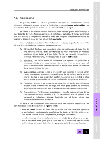 Productos bituminosos
21 5
GENERALIDADESTRAFICOTRAZADOINFRAESTRUCTURAAFIRMADOSANALISIS
1.3. Propiedades
En general, todos los betunes presentan una serie de características físicas
comunes, tales como su color oscuro, la facultad de presentar buena adhesividad con
la superficie de las partículas minerales o su inmiscibilidad con el agua.
En cuanto a su comportamiento mecánico, debe decirse que es muy complejo y
que depende de varios factores, como son la solicitación aplicada, el tiempo durante el
que ésta actúa o la temperatura ambiente. Todo este complejo comportamiento trata de
explicarse desde el punto de vista global de la reología.
Las propiedades más destacables de los betunes desde el punto de vista de la
técnica de construcción de carreteras son las siguientes:
(a) Adhesividad: Facilidad que presenta el betún para adherirse a la superficie de
una partícula mineral. Esta característica es muy importante en mezclas
asfálticas, donde betún y áridos deben formar un conjunto homogéneo y
continuo. Para mejorarla, puede recurrirse al uso de activantes.
(b) Viscosidad: Se define como la resistencia que oponen las partículas a
separarse, debido a los rozamientos internos que ocurren en el seno del
fluido. En el caso de los betunes varía con la temperatura, lo que da una idea
de su susceptibilidad térmica.
(c) Susceptibilidad térmica: Indica la propensión que presenta el betún a variar
ciertas propiedades reológicas –especialmente la viscosidad- con la tempe-
ratura. Gracias a esta propiedad pueden manejarse con facilidad a altas
temperaturas, presentando una mayor estabilidad a temperatura ambiente.
(d) Plasticidad: Define el comportamiento mecánico del betún ante diferentes
estados físicos y temporales de carga. Un betún poco plástico no soportará
deformaciones excesivas sin que se produzcan grietas o desconchamientos.
(e) Envejecimiento: Fenómeno de degradación y transformación química de los
componentes del betún debido a la acción oxidante del aire y la presencia de
humedad y radiaciones solares, haciendo que el betún pierda sus
propiedades reológicas y adhesivas.
En base a las propiedades anteriormente descritas, pueden establecerse las
características que debería cumplir el ligante ideal:
- Debe ser fluido durante su puesta en obra para que sea trabajable y penetre
en profundidad, recubriendo la superficie de los áridos y dándoles adherencia.
Para ello se calienta a altas temperaturas, sin llegar a inflamarlo.
- Por el contrario, debe ser suficientemente consistente y viscoso a tempe-
raturas ambiente altas, para que el firme sea poco deformable bajo la acción
continuada de las cargas de tráfico, sin que presente fenómenos de fluencia.
 