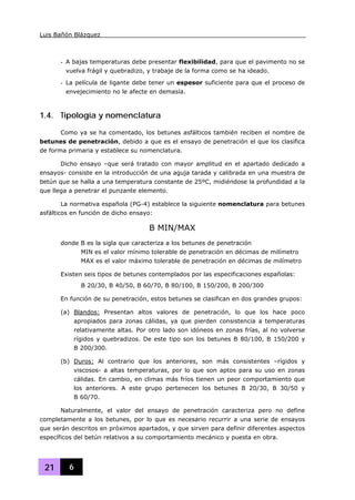 Luis Bañón Blázquez
21 6
- A bajas temperaturas debe presentar flexibilidad, para que el pavimento no se
vuelva frágil y quebradizo, y trabaje de la forma como se ha ideado.
- La película de ligante debe tener un espesor suficiente para que el proceso de
envejecimiento no le afecte en demasía.
1.4. Tipología y nomenclatura
Como ya se ha comentado, los betunes asfálticos también reciben el nombre de
betunes de penetración, debido a que es el ensayo de penetración el que los clasifica
de forma primaria y establece su nomenclatura.
Dicho ensayo –que será tratado con mayor amplitud en el apartado dedicado a
ensayos- consiste en la introducción de una aguja tarada y calibrada en una muestra de
betún que se halla a una temperatura constante de 25ºC, midiéndose la profundidad a la
que llega a penetrar el punzante elemento.
La normativa española (PG-4) establece la siguiente nomenclatura para betunes
asfálticos en función de dicho ensayo:
B MIN/MAX
donde B es la sigla que caracteriza a los betunes de penetración
MIN es el valor mínimo tolerable de penetración en décimas de milímetro
MAX es el valor máximo tolerable de penetración en décimas de milímetro
Existen seis tipos de betunes contemplados por las especificaciones españolas:
B 20/30, B 40/50, B 60/70, B 80/100, B 150/200, B 200/300
En función de su penetración, estos betunes se clasifican en dos grandes grupos:
(a) Blandos: Presentan altos valores de penetración, lo que los hace poco
apropiados para zonas cálidas, ya que pierden consistencia a temperaturas
relativamente altas. Por otro lado son idóneos en zonas frías, al no volverse
rígidos y quebradizos. De este tipo son los betunes B 80/100, B 150/200 y
B 200/300.
(b) Duros: Al contrario que los anteriores, son más consistentes –rígidos y
viscosos- a altas temperaturas, por lo que son aptos para su uso en zonas
cálidas. En cambio, en climas más fríos tienen un peor comportamiento que
los anteriores. A este grupo pertenecen los betunes B 20/30, B 30/50 y
B 60/70.
Naturalmente, el valor del ensayo de penetración caracteriza pero no define
completamente a los betunes, por lo que es necesario recurrir a una serie de ensayos
que serán descritos en próximos apartados, y que sirven para definir diferentes aspectos
específicos del betún relativos a su comportamiento mecánico y puesta en obra.
 