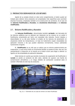 Productos bituminosos
21 7
GENERALIDADESTRAFICOTRAZADOINFRAESTRUCTURAAFIRMADOSANALISIS
2. PRODUCTOS DERIVADOS DE LOS BETUNES
Aparte de su empleo directo en obra como conglomerante, el betún puede ser
tratado para obtener otros productos con propiedades más específicas para acometer
diversas funciones, empleados también en la construcción de carreteras. Es el caso de
los betunes fluidificados y fluxados, las emulsiones bituminosas o los betunes
modificados.
2.1. Betunes fluidificados y fluxados
Los betunes fluidificados –denominados también cut-backs- son derivados de
los betunes asfálticos que se obtienen por disolución de los mismos en un aceite o
fluidificante, presentando por tanto una viscosidad más reducida. Fueron ideados y
desarrollados en su día para facilitar el empleo de los betunes de penetración en
situaciones donde las temperaturas o el tipo de tratamiento exigen viscosidades de
aplicación menores a las que pueden obtenerse normalmente, incluso calentando
fuertemente el ligante.
El fluidificante no es más que un aditivo que se elimina posteriormente por
evaporación, y cuya única misión es únicamente facilitar su puesta en obra. Aún así, sus
características y proporción en la mezcla con el betún sirven para llegar a obtener un
ligante con las propiedades de aplicación deseadas.
Debe tenerse en cuenta que durante el proceso de evaporación del fluidificante o
curado se pierde un producto de alto valor, además de suponer una fuente de
contaminación atmosférica y un riesgo añadido de combustión accidental dado el
carácter inflamable de este tipo de productos.
Fig. 21.1 – Extendido de una capa de mortero con betún fluidificado
 