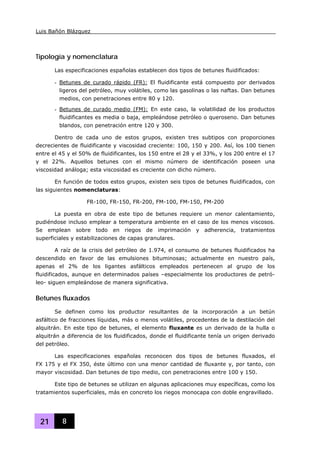 Luis Bañón Blázquez
21 8
Tipología y nomenclatura
Las especificaciones españolas establecen dos tipos de betunes fluidificados:
- Betunes de curado rápido (FR): El fluidificante está compuesto por derivados
ligeros del petróleo, muy volátiles, como las gasolinas o las naftas. Dan betunes
medios, con penetraciones entre 80 y 120.
- Betunes de curado medio (FM): En este caso, la volatilidad de los productos
fluidificantes es media o baja, empleándose petróleo o queroseno. Dan betunes
blandos, con penetración entre 120 y 300.
Dentro de cada uno de estos grupos, existen tres subtipos con proporciones
decrecientes de fluidificante y viscosidad creciente: 100, 150 y 200. Así, los 100 tienen
entre el 45 y el 50% de fluidificantes, los 150 entre el 28 y el 33%, y los 200 entre el 17
y el 22%. Aquellos betunes con el mismo número de identificación poseen una
viscosidad análoga; esta viscosidad es creciente con dicho número.
En función de todos estos grupos, existen seis tipos de betunes fluidificados, con
las siguientes nomenclaturas:
FR-100, FR-150, FR-200, FM-100, FM-150, FM-200
La puesta en obra de este tipo de betunes requiere un menor calentamiento,
pudiéndose incluso emplear a temperatura ambiente en el caso de los menos viscosos.
Se emplean sobre todo en riegos de imprimación y adherencia, tratamientos
superficiales y estabilizaciones de capas granulares.
A raíz de la crisis del petróleo de 1.974, el consumo de betunes fluidificados ha
descendido en favor de las emulsiones bituminosas; actualmente en nuestro país,
apenas el 2% de los ligantes asfálticos empleados pertenecen al grupo de los
fluidificados, aunque en determinados países –especialmente los productores de petró-
leo- siguen empleándose de manera significativa.
Betunes fluxados
Se definen como los productor resultantes de la incorporación a un betún
asfáltico de fracciones líquidas, más o menos volátiles, procedentes de la destilación del
alquitrán. En este tipo de betunes, el elemento fluxante es un derivado de la hulla o
alquitrán a diferencia de los fluidificados, donde el fluidificante tenía un origen derivado
del petróleo.
Las especificaciones españolas reconocen dos tipos de betunes fluxados, el
FX 175 y el FX 350, éste último con una menor cantidad de fluxante y, por tanto, con
mayor viscosidad. Dan betunes de tipo medio, con penetraciones entre 100 y 150.
Este tipo de betunes se utilizan en algunas aplicaciones muy específicas, como los
tratamientos superficiales, más en concreto los riegos monocapa con doble engravillado.
 