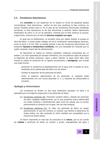 Productos bituminosos
21 9
GENERALIDADESTRAFICOTRAZADOINFRAESTRUCTURAAFIRMADOSANALISIS
2.2. Emulsiones bituminosas
Una emulsión es una dispersión de un líquido en forma de pequeñas gotitas
microscópicas –fase discontinua- dentro de otro que constituye la fase continua, no
siendo miscibles ambos entre sí. En el caso de las emulsiones bituminosas empleadas
carreteras, la fase discontinua es de tipo bituminoso o aceitoso (betún ligeramente
fluidificado) de entre 3 y 8 μm de diámetro, mientras que la fase continua es acuosa;
vulgarmente, diríamos que se trata de betunes mojados con agua.
Al igual que la fluidificación, la emulsión tiene por objeto facilitar la puesta en
obra del betún, e incluso poder trabajar con él en condiciones meteorológicas adversas,
como la lluvia o el frío. Esto es posible gracias a que las emulsiones bituminosas son
productos líquidos a temperatura ambiente, con una viscosidad tan reducida que no
suelen necesitar ningún tipo de calentamiento.
Su fabricación se realiza en molinos coloidales, máquinas compuestas por un
estátor y un rotor separados por escasos milímetros, con una potencia capaz de producir
la dispersión de ambos productos –agua y betún caliente- al pasar entre ellos. Esta
mezcla se realiza en presencia de un agente emulsionante o emulgente, que cumple
una triple función:
- Aumentar la resistencia al desplazamiento por el agua tras la puesta en obra,
facilitando así la adhesividad del betún con los áridos.
- Facilitar la dispersión de las partículas de betún.
- Evitar la posterior aglomeración de las partículas, al cargarlas todas
eléctricamente con una misma polaridad (+ ó -), haciendo así almacenable la
emulsión.
Tipología y nomenclatura
Las emulsiones se dividen en dos tipos totalmente opuestos, en base a la
polaridad que el emulgente proporciona a las partículas de betún:
(a) Emulsiones aniónicas (A): Presentan carácter básico, estando las partículas
de betún cargadas negativamente, por lo que presentan buena adhesividad
con áridos alcalinos o alcalinotérreos tales como las calizas, que se ionizan
positivamente al contacto con el agua. Son las más antiguas.
(b) Emulsiones catiónicas (C): En ellas, las partículas de betún se cargan
positivamente, lo que les confiere un carácter que facilita la adherencia de
áridos ácidos, con alto contenido en sílice; también son compatibles con la
mayoría de áridos calizos.
Un factor importante en este tipo de productos es la rotura, que se da cuando
las micelas o partículas de betún se vuelven a juntar, segregándose del agua y
 