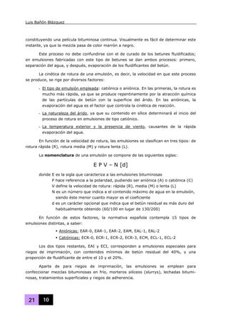 Luis Bañón Blázquez
21 10
constituyendo una película bituminosa continua. Visualmente es fácil de determinar este
instante, ya que la mezcla pasa de color marrón a negro.
Este proceso no debe confundirse con el de curado de los betunes fluidificados;
en emulsiones fabricadas con este tipo de betunes se dan ambos procesos: primero,
separación del agua, y después, evaporación de los fluidificantes del betún.
La cinética de rotura de una emulsión, es decir, la velocidad en que este proceso
se produce, se rige por diversos factores:
- El tipo de emulsión empleada: catiónica o aniónica. En las primeras, la rotura es
mucho más rápida, ya que se produce repentinamente por la atracción química
de las partículas de betún con la superficie del árido. En las aniónicas, la
evaporación del agua es el factor que controla la cinética de reacción.
- La naturaleza del árido, ya que su contenido en sílice determinará el inicio del
proceso de rotura en emulsiones de tipo catiónico.
- La temperatura exterior y la presencia de viento, causantes de la rápida
evaporación del agua.
En función de la velocidad de rotura, las emulsiones se clasifican en tres tipos: de
rotura rápida (R), rotura media (M) y rotura lenta (L).
La nomenclatura de una emulsión se compone de las siguientes siglas:
E P V – N [d]
donde E es la sigla que caracteriza a las emulsiones bituminosas
P hace referencia a la polaridad, pudiendo ser aniónica (A) o catiónica (C)
V define la velocidad de rotura: rápida (R), media (M) o lenta (L)
N es un número que indica a el contenido máximo de agua en la emulsión,
siendo éste menor cuanto mayor es el coeficiente
d es un carácter opcional que indica que el betún residual es más duro del
habitualmente obtenido (60/100 en lugar de 130/200)
En función de estos factores, la normativa española contempla 15 tipos de
emulsiones distintas, a saber:
Aniónicas: EAR-0, EAR-1, EAR-2, EAM, EAL-1, EAL-2
Catiónicas: ECR-0, ECR-1, ECR-2, ECR-3, ECM, ECL-1, ECL-2
Los dos tipos restantes, EAI y ECI, corresponden a emulsiones especiales para
riegos de imprimación, con contenidos mínimos de betún residual del 40%, y una
proporción de fluidificante de entre el 10 y el 20%.
Aparte de para riegos de imprimación, las emulsiones se emplean para
confeccionar mezclas bituminosas en frío, morteros silíceos (slurrys), lechadas bitumi-
nosas, tratamientos superficiales y riegos de adherencia.
 