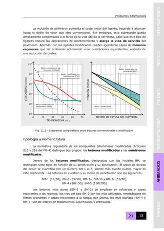 Productos bituminosos
21 13
GENERALIDADESTRAFICOTRAZADOINFRAESTRUCTURAAFIRMADOSANALISIS
La inclusión de polímeros aumenta el coste inicial del ligante, llegando a alcanzar
hasta el doble de valor que otro convencional. Sin embargo, este sobrecoste queda
ampliamente compensado a lo largo de la vida útil de la carretera, dado que este tipo de
ligantes reduce las operaciones de mantenimiento y alarga la vida de servicio del
pavimento. Además, con los ligantes modificados pueden ejecutarse capas de menores
espesores que las ordinarias obteniendo unas prestaciones equivalentes, además de
una reducción de costes.
Tipología y nomenclatura
La normativa reguladora de los compuestos bituminosos modificados (Artículos
215 y 216 del PG-4) distingue dos grupos: los betunes modificados y las emulsiones
modificadas.
Dentro de los betunes modificados, designados con las iniciales BM, se
distinguen siete tipos en función de su penetración y su dosificación. El grado de dureza
del betún se cuantifica con un número del 1 al 5, siendo más blando cuanto mayor es
este coeficiente. Los betunes en cuestión y su índice de penetración son los siguientes:
BM-1 (15/30), BM-2 (35/50), BM-3a, BM-3b y BM-3c (55/70),
BM-4 (80/130), BM-5 (150/200)
Los betunes más duros (BM-1 y BM-2) se emplean en refuerzos y capas
resistentes a las roderas; los tres del tipo BM-3 son los más utilizados, empleándose en
firmes drenantes y capas resistentes a la fatiga; por último, los más blandos (BM-4 y
BM-5) son de interés en tratamientos superficiales y antifisuras.
0 15 30 45 60 75
1010
109
108
107
106
105
VISCOSIDAD(poise)
TEMPERATURA (ºC)
Betún modificado con
elastómeros (SBS)
Betún modificado con
plastómeros (EVA)
Betún convencional de
tipo duro (B 30/40)
TENSIÓNINICIAL
TIEMPO DE FATIGA DEL MATERIAL
Betún modificado con
polímeros (BMP)
Betún convencional
Fig. 21.2 – Diagramas comparativos entre betunes convencionales y modificados
 