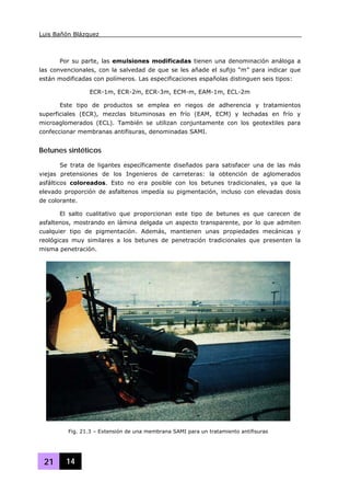 Luis Bañón Blázquez
21 14
Por su parte, las emulsiones modificadas tienen una denominación análoga a
las convencionales, con la salvedad de que se les añade el sufijo “m” para indicar que
están modificadas con polímeros. Las especificaciones españolas distinguen seis tipos:
ECR-1m, ECR-2m, ECR-3m, ECM-m, EAM-1m, ECL-2m
Este tipo de productos se emplea en riegos de adherencia y tratamientos
superficiales (ECR), mezclas bituminosas en frío (EAM, ECM) y lechadas en frío y
microaglomerados (ECL). También se utilizan conjuntamente con los geotextiles para
confeccionar membranas antifisuras, denominadas SAMI.
Betunes sintéticos
Se trata de ligantes específicamente diseñados para satisfacer una de las más
viejas pretensiones de los Ingenieros de carreteras: la obtención de aglomerados
asfálticos coloreados. Esto no era posible con los betunes tradicionales, ya que la
elevado proporción de asfaltenos impedía su pigmentación, incluso con elevadas dosis
de colorante.
El salto cualitativo que proporcionan este tipo de betunes es que carecen de
asfaltenos, mostrando en lámina delgada un aspecto transparente, por lo que admiten
cualquier tipo de pigmentación. Además, mantienen unas propiedades mecánicas y
reológicas muy similares a los betunes de penetración tradicionales que presenten la
misma penetración.
Fig. 21.3 – Extensión de una membrana SAMI para un tratamiento antifisuras
 