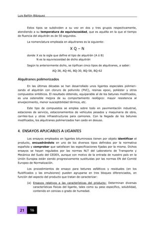 Luis Bañón Blázquez
21 16
Estos tipos se subdividen a su vez en dos y tres grupos respectivamente,
atendiendo a su temperatura de equiviscosidad, que es aquélla en la que el tiempo
de fluencia del alquitrán es de 50 segundos.
La nomenclatura empleada en alquitranes es la siguiente:
X Q – N
donde X es la sigla que define el tipo de alquitrán (A ó B)
N es la equiviscosidad de dicho alquitrán
Según lo anteriormente dicho, se tipifican cinco tipos de alquitranes, a saber:
AQ-38, AQ-46, BQ-30, BQ-58, BQ-62
Alquitranes polimerizados
En las últimas décadas se han desarrollado unos ligantes especiales polimeri-
zando el alquitrán con cloruro de polivinilo (PVC), resinas epoxi, poliéster y otros
compuestos sintéticos. El resultado obtenido, equiparable al de los betunes modificados,
es una ostensible mejora de su comportamiento reológico: mayor resistencia al
envejecimiento, menor susceptibilidad térmica, etc.
Este tipo de compuestos se emplea sobre todo en pavimentación industrial,
estaciones de servicio, estacionamientos de vehículos pesados y maquinaria de obra,
carriles-bus y otras infraestructuras para camiones. Con la llegada de los betunes
modificados, los alquitranes polimerizados han caido en desuso.
4. ENSAYOS APLICABLES A LIGANTES
Los ensayos empleados en ligantes bituminosos tienen por objeto identificar el
producto, encuadrándolo en uno de los diversos tipos definidos por la normativa
española y comprobar que satisfacen las especificaciones fijadas por la misma. Dichos
ensayos se hayan regulados por las normas NLT del Laboratorio de Transporte y
Mecánica del Suelo del CEDEX, aunque con motivo de la entrada de nuestro país en la
Unión Europea están siendo progresivamente sustituidas por las normas EN del Comité
Europeo de Normalización.
Los procedimientos de ensayo para betunes asfálticos y residuales (en los
fluidificados y las emulsiones) pueden agruparse en tres bloques diferenciados, en
función del aspecto del producto que tratan de caracterizar:
(a) Ensayos relativos a las características del producto: Determinan diversas
características físicas del ligante, tales como su peso específico, solubilidad,
contenido en cenizas o grado de humedad.
 