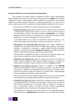Luis Bañón Blázquez
21 18
Ensayos relativos a las características del producto
Este paquete de ensayos tienen la finalidad de definir ciertas características
físicas primarias del producto, de manera que dan una idea de su calidad como material
empleado en firmes y pavimentación. Suelen realizarse en el laboratorio de control de
calidad de la propia empresa fabricante, y siempre previamente a su unión con los
áridos y aditivos para formar las diferentes mezclas asfálticas existentes en el mercado.
A continuación se realizará una somera descripción de los más importantes:
DENSIDAD RELATIVA (NLT-122): Se define como el cociente entre la masa de
un determinado volumen de la muestra y la de un mismo volumen de agua a
una temperatura de 25ºC. Para ello se emplea el picnómetro, un recipiente
aforado de forma cilíndrica o troncocónica en el cual ajusta un tapón de vidrio
perforado en su centro, consiguiendo un cierre hermético.
La densidad relativa de un betún de penetración oscila entre 0.98 y 1.03,
siendo más elevada en los alquitranes, yendo en este caso de 1.10 a 1.25.
SOLUBILIDAD EN TRICLOROETANO (NLT-130): Este ensayo determina la
solubilidad de un producto bituminoso en disolventes orgánicos, permitiendo
averiguar el contenido en impurezas y residuo sólido del betún analizado.
Además, se emplea para realizar ensayos de control de mezclas bituminosas
durante o después del periodo de construcción del pavimento.
Teóricamente, la solubilidad del betún en este tipo de compuesto debería ser
total, aunque se acepta un valor en ningún caso inferior al 99.5%.
CONTENIDO EN CENIZAS (NLT-132): Se emplea para definir el contenido en
cenizas, materia orgánica y otros residuos sólidos inertes de un ligante en
estado sólido, semisólido o líquido, dando una idea de la pureza del betún.
ENSAYO DE LA MANCHA (NLT-135): Indica si un asfalto ha sido alterado
mediante descomposición térmica. Consiste en calentar una disolución del
propio betún y heptano a una temperatura de 32ºC durante 15 minutos. Poste-
riormente se vierte una gota de la misma en un papel de filtro, interpretándose
de forma cualitativa la mancha que deja sobre éste.
Tiene el inconveniente de ser bastante subjetivo, por lo que no suele emplearse
como requisito en las especificaciones relativas a productos bituminosos.
CONTENIDO EN AGUA (NLT-123): Determina la cantidad de agua contenida en
un material bituminoso. Se basa en la destilación a reflujo de una muestra de
dicho material mezclada con un disolvente volátil no miscible con el agua, el
cual, al evaporarse, facilita el arrastre del agua presente, separándose
completamente de ella al condensarse. No debe ser superior al 0.2%.
Como sabemos, el contenido en agua de un betún es muy importante desde el
punto de vista de su adhesividad, especialmente si es con áridos de tipo ácido.
 