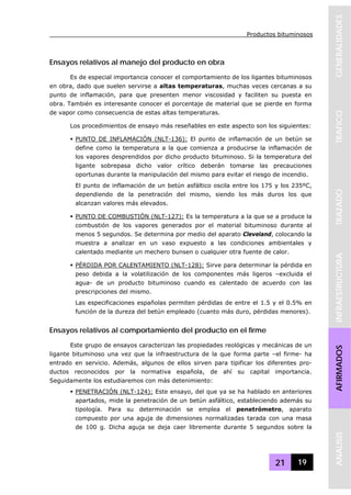 Productos bituminosos
21 19
GENERALIDADESTRAFICOTRAZADOINFRAESTRUCTURAAFIRMADOSANALISIS
Ensayos relativos al manejo del producto en obra
Es de especial importancia conocer el comportamiento de los ligantes bituminosos
en obra, dado que suelen servirse a altas temperaturas, muchas veces cercanas a su
punto de inflamación, para que presenten menor viscosidad y faciliten su puesta en
obra. También es interesante conocer el porcentaje de material que se pierde en forma
de vapor como consecuencia de estas altas temperaturas.
Los procedimientos de ensayo más reseñables en este aspecto son los siguientes:
PUNTO DE INFLAMACIÓN (NLT-136): El punto de inflamación de un betún se
define como la temperatura a la que comienza a producirse la inflamación de
los vapores desprendidos por dicho producto bituminoso. Si la temperatura del
ligante sobrepasa dicho valor crítico deberán tomarse las precauciones
oportunas durante la manipulación del mismo para evitar el riesgo de incendio.
El punto de inflamación de un betún asfáltico oscila entre los 175 y los 235ºC,
dependiendo de la penetración del mismo, siendo los más duros los que
alcanzan valores más elevados.
PUNTO DE COMBUSTIÓN (NLT-127): Es la temperatura a la que se a produce la
combustión de los vapores generados por el material bituminoso durante al
menos 5 segundos. Se determina por medio del aparato Cleveland, colocando la
muestra a analizar en un vaso expuesto a las condiciones ambientales y
calentado mediante un mechero bunsen o cualquier otra fuente de calor.
PÉRDIDA POR CALENTAMIENTO (NLT-128): Sirve para determinar la pérdida en
peso debida a la volatilización de los componentes más ligeros –excluida el
agua- de un producto bituminoso cuando es calentado de acuerdo con las
prescripciones del mismo.
Las especificaciones españolas permiten pérdidas de entre el 1.5 y el 0.5% en
función de la dureza del betún empleado (cuanto más duro, pérdidas menores).
Ensayos relativos al comportamiento del producto en el firme
Este grupo de ensayos caracterizan las propiedades reológicas y mecánicas de un
ligante bituminoso una vez que la infraestructura de la que forma parte –el firme- ha
entrado en servicio. Además, algunos de ellos sirven para tipificar los diferentes pro-
ductos reconocidos por la normativa española, de ahí su capital importancia.
Seguidamente los estudiaremos con más detenimiento:
PENETRACIÓN (NLT-124): Este ensayo, del que ya se ha hablado en anteriores
apartados, mide la penetración de un betún asfáltico, estableciendo además su
tipología. Para su determinación se emplea el penetrómetro, aparato
compuesto por una aguja de dimensiones normalizadas tarada con una masa
de 100 g. Dicha aguja se deja caer libremente durante 5 segundos sobre la
 
