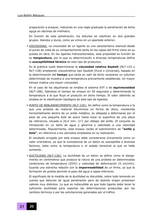 Luis Bañón Blázquez
21 20
preparación a ensayar, indicando en una regla graduada la penetración de dicha
aguja en décimas de milímetro.
En función de esta penetración, los betunes se clasifican en dos grandes
grupos: blandos y duros, como ya vimos en un apartado anterior.
VISCOSIDAD: La viscosidad de un ligante es una característica esencial desde
el punto de vista de su comportamiento tanto en las capas del firme como en su
puesta en obra. En los ligantes hidrocarbonados, esta propiedad es función de
su temperatura, por lo que su determinación a diversas temperaturas define
la susceptibilidad térmica de este tipo de productos.
En la práctica suele determinarse la viscosidad relativa Saybolt (NLT-133 y
NLT-138) empleando viscosímetros tipo Saybolt (Furol o Universal), basada en
la determinación del tiempo que tarda en salir de dicho recipiente un volumen
determinado de muestra a una temperatura previamente establecida. Un mayor
tiempo implica una mayor viscosidad.
En el caso de los alquitranes se emplea el sistema EVT o de equiviscosidad
(NLT-188), fijándose el tiempo de ensayo en 50 segundos y determinando la
temperatura a la que fluye el producto en dicho tiempo. El valor obtenido se
emplea en la clasificación tipológica de este tipo de ligantes.
PUNTO DE REBLANDECIMIENTO (NLT-125): Se define como la temperatura a la
que una probeta de material bituminoso en forma de disco, mantenida
horizontalmente dentro de un anillo metálico, es obligada a deformarse por el
peso de una pequeña bola de acero hasta tocar la superficie de una placa
de referencia, situada a 25,4 mm. (1”) por debajo del anillo. El conjunto es
introducido en un baño de agua y glicerina y calentado a una velocidad
determinada. Popularmente, este ensayo recibe el sobrenombre de “anillo y
bola”, en referencia a los utensilios empleados en su realización.
El resultado arrojado por este ensayo debe considerarse únicamente como un
valor orientativo, ya que la consistencia de un betún es susceptible a diversos
factores, tales como la temperatura o el estado tensional al que se halle
sometido.
DUCTILIDAD (NLT-126): La ductilidad de un betún se define como el alarga-
miento en centímetros que produce la rotura de una probeta en determinadas
condiciones de temperatura (25ºC) y velocidad de deformación (5 cm/min).
Guarda una estrecha relación con la impermeabilidad de un firme, ya que la
formación de grietas permite el paso del agua a capas inferiores.
El significado de la medida de la ductilidad es discutible, sobre todo teniendo en
cuenta que betunes de igual penetración pero de distinto origen presentan
valores muy distintos. Lo que es indiscutible es que todo ligante debe tener la
suficiente ductilidad para soportar las deformaciones producidas por los
cambios térmicos o por las solicitaciones generadas por el tráfico.
 