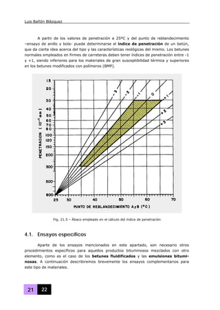 Luis Bañón Blázquez
21 22
A partir de los valores de penetración a 25ºC y del punto de reblandecimiento
–ensayo de anillo y bola- puede determinarse el índice de penetración de un betún,
que da cierta idea acerca del tipo y las características reológicas del mismo. Los betunes
normales empleados en firmes de carreteras deben tener índices de penetración entre -1
y +1, siendo inferiores para los materiales de gran susceptibilidad térmica y superiores
en los betunes modificados con polímeros (BMP).
4.1. Ensayos específicos
Aparte de los ensayos mencionados en este apartado, son necesario otros
procedimientos específicos para aquellos productos bituminosos mezclados con otro
elemento, como es el caso de los betunes fluidificados y las emulsiones bitumi-
nosas. A continuación describiremos brevemente los ensayos complementarios para
este tipo de materiales.
Fig. 21.5 – Ábaco empleado en el cálculo del índice de penetración
 