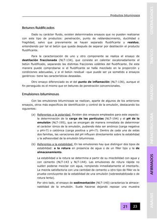 Productos bituminosos
21 23
GENERALIDADESTRAFICOTRAZADOINFRAESTRUCTURAAFIRMADOSANALISIS
Betunes fluidificados
Dado su carácter fluido, existen determinados ensayos que no pueden realizarse
con este tipo de productos: penetración, punto de reblandecimiento, ductilidad o
fragilidad, salvo que previamente se hayan separado fluidificante y residuo,
entendiendo por tal el betún que queda después de separar por destilación el producto
fluidificante.
Para la caracterización de uno y otro componente se realiza el ensayo de
destilación fraccionada (NLT-134), que consiste en calentar escalonadamente el
betún fluidificado, separando las distintas fracciones volátiles del fluidificante. De esta
manera puede comprobarse si el fluidificante se halla mezclado en la proporción y
condiciones adecuadas, y si el betún residual –que puede ser ya sometido a ensayos
genéricos- tiene las características deseadas.
Otro ensayo diferenciado es el del punto de inflamación (NLT-136), aunque el
fin perseguido es el mismo que en betunes de penetración convencionales.
Emulsiones bituminosas
Con las emulsiones bituminosas se realizan, aparte de algunos de los anteriores
ensayos, otros más específicos de identificación y control de la emulsión, destacando los
siguientes:
(a) Referentes a la polaridad: Existen dos ensayos empleados para este aspecto:
la determinación de la carga de las partículas (NLT-194) y el pH de la
emulsión (NLT-195), que se encargan de manera inmediata de determinar
el carácter iónico de la emulsión, pudiendo ésta ser aniónica (carga negativa
y pH>7) o catiónica (carga positiva y pH<7). Dentro de cada una de estas
dos familias, las variaciones del pH influyen directamente sobre la estabilidad
y la adhesividad de la emulsión bituminosa.
(b) Referentes a la estabilidad: En las emulsiones hay que distinguir dos tipos de
estabilidad: a la rotura en presencia de agua o de un filler tipo y la de
almacenamiento.
La estabilidad a la rotura se determina a partir de su miscibilidad con agua y
con cemento (NLT-143 y NLT-144). Las emulsiones de rotura rápida no
suelen poderse mezclar con agua, rompiendo inmediatamente al intentarlo.
La mezcla satisfactoria con una cantidad de cemento u otro tipo de filler es la
prueba concluyente de la estabilidad de una emulsión (sobreestabilizada o de
rotura lenta).
Por otro lado, el ensayo de sedimentación (NLT-140) caracteriza la almace-
nabilidad de la emulsión. Suele hacerse dejando reposar una muestra
 