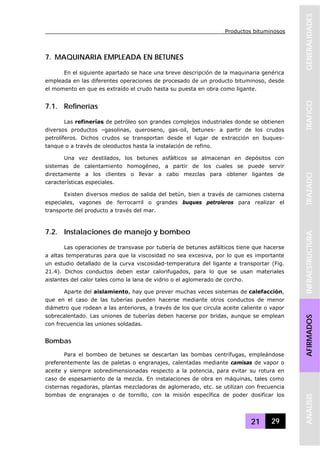 Productos bituminosos
21 29
GENERALIDADESTRAFICOTRAZADOINFRAESTRUCTURAAFIRMADOSANALISIS
7. MAQUINARIA EMPLEADA EN BETUNES
En el siguiente apartado se hace una breve descripción de la maquinaria genérica
empleada en las diferentes operaciones de procesado de un producto bituminoso, desde
el momento en que es extraído el crudo hasta su puesta en obra como ligante.
7.1. Refinerías
Las refinerías de petróleo son grandes complejos industriales donde se obtienen
diversos productos –gasolinas, queroseno, gas-oil, betunes- a partir de los crudos
petrolíferos. Dichos crudos se transportan desde el lugar de extracción en buques-
tanque o a través de oleoductos hasta la instalación de refino.
Una vez destilados, los betunes asfálticos se almacenan en depósitos con
sistemas de calentamiento homogéneo, a partir de los cuales se puede servir
directamente a los clientes o llevar a cabo mezclas para obtener ligantes de
características especiales.
Existen diversos medios de salida del betún, bien a través de camiones cisterna
especiales, vagones de ferrocarril o grandes buques petroleros para realizar el
transporte del producto a través del mar.
7.2. Instalaciones de manejo y bombeo
Las operaciones de transvase por tubería de betunes asfálticos tiene que hacerse
a altas temperaturas para que la viscosidad no sea excesiva, por lo que es importante
un estudio detallado de la curva viscosidad-temperatura del ligante a transportar (Fig.
21.4). Dichos conductos deben estar calorifugados, para lo que se usan materiales
aislantes del calor tales como la lana de vidrio o el aglomerado de corcho.
Aparte del aislamiento, hay que prever muchas veces sistemas de calefacción,
que en el caso de las tuberías pueden hacerse mediante otros conductos de menor
diámetro que rodean a las anteriores, a través de los que circula aceite caliente o vapor
sobrecalentado. Las uniones de tuberías deben hacerse por bridas, aunque se emplean
con frecuencia las uniones soldadas.
Bombas
Para el bombeo de betunes se descartan las bombas centrífugas, empleándose
preferentemente las de paletas o engranajes, calentadas mediante camisas de vapor o
aceite y siempre sobredimensionadas respecto a la potencia, para evitar su rotura en
caso de espesamiento de la mezcla. En instalaciones de obra en máquinas, tales como
cisternas regadoras, plantas mezcladoras de aglomerado, etc. se utilizan con frecuencia
bombas de engranajes o de tornillo, con la misión específica de poder dosificar los
 