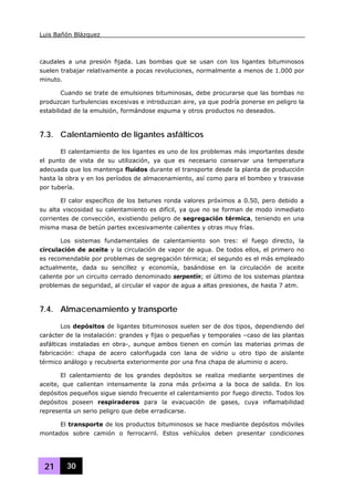 Luis Bañón Blázquez
21 30
caudales a una presión fijada. Las bombas que se usan con los ligantes bituminosos
suelen trabajar relativamente a pocas revoluciones, normalmente a menos de 1.000 por
minuto.
Cuando se trate de emulsiones bituminosas, debe procurarse que las bombas no
produzcan turbulencias excesivas e introduzcan aire, ya que podría ponerse en peligro la
estabilidad de la emulsión, formándose espuma y otros productos no deseados.
7.3. Calentamiento de ligantes asfálticos
El calentamiento de los ligantes es uno de los problemas más importantes desde
el punto de vista de su utilización, ya que es necesario conservar una temperatura
adecuada que los mantenga fluidos durante el transporte desde la planta de producción
hasta la obra y en los períodos de almacenamiento, así como para el bombeo y trasvase
por tubería.
El calor específico de los betunes ronda valores próximos a 0.50, pero debido a
su alta viscosidad su calentamiento es difícil, ya que no se forman de modo inmediato
corrientes de convección, existiendo peligro de segregación térmica, teniendo en una
misma masa de betún partes excesivamente calientes y otras muy frías.
Los sistemas fundamentales de calentamiento son tres: el fuego directo, la
circulación de aceite y la circulación de vapor de agua. De todos ellos, el primero no
es recomendable por problemas de segregación térmica; el segundo es el más empleado
actualmente, dada su sencillez y economía, basándose en la circulación de aceite
caliente por un circuito cerrado denominado serpentín; el último de los sistemas plantea
problemas de seguridad, al circular el vapor de agua a altas presiones, de hasta 7 atm.
7.4. Almacenamiento y transporte
Los depósitos de ligantes bituminosos suelen ser de dos tipos, dependiendo del
carácter de la instalación: grandes y fijas o pequeñas y temporales –caso de las plantas
asfálticas instaladas en obra-, aunque ambos tienen en común las materias primas de
fabricación: chapa de acero calorifugada con lana de vidrio u otro tipo de aislante
térmico análogo y recubierta exteriormente por una fina chapa de aluminio o acero.
El calentamiento de los grandes depósitos se realiza mediante serpentines de
aceite, que calientan intensamente la zona más próxima a la boca de salida. En los
depósitos pequeños sigue siendo frecuente el calentamiento por fuego directo. Todos los
depósitos poseen respiraderos para la evacuación de gases, cuya inflamabilidad
representa un serio peligro que debe erradicarse.
El transporte de los productos bituminosos se hace mediante depósitos móviles
montados sobre camión o ferrocarril. Estos vehículos deben presentar condiciones
 