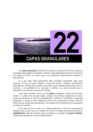 Las capas granulares conforman la estructura resistente del firme, siendo las
principales responsables de absorber y distribuir adecuadamente al terreno las tensiones
que genera el tráfico, de manera que no se produzcan deformaciones excesivas ni
permanentes.
A su vez, estas capas desempeñan otros cometidos importantes, tales como
preservar al firme del agua infiltrada a través del terreno –evitando hinchamientos
producidos por cambios de humedad o temperatura que acabaría deteriorando el firme-,
contribuir a la durabilidad de la carretera o constituir una base adecuada para el
pavimento en el caso de los firmes de hormigón.
Todas estas funciones hacen que los áridos empleados, materia prima funda-
mental y a veces única de estas capas, cumplan unas estrictas exigencias de diversa
índole que garanticen su correcto comportamiento. También es importante su adecuada
preparación y puesta en obra, debiendo procurar una compacidad máxima; asimismo
deben evitarse situaciones perjudiciales, como pueden ser los fenómenos de segregación
del árido por tamaños.
En el caso de que un suelo o un material granular no reúna las características
exigibles para la capa que van a integrar se recurre al empleo de diversas técnicas de
estabilización mediante diversos tipos de aditivos o al empleo de gravas tratadas,
consiguiendo alcanzar el nivel de calidad deseado.
`^m^p=do^kri^obp=
 