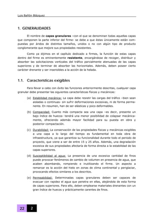 Luis Bañón Blázquez
22 2
1. GENERALIDADES
El nombre de capas granulares –con el que se denominan todas aquellas capas
que componen la parte inferior del firme- se debe a que éstas únicamente están com-
puestas por áridos de distintos tamaños, unidos o no con algún tipo de producto
conglomerante que mejore sus propiedades resistentes.
Como ya dijimos en el capítulo dedicado a firmes, la función de estas capas
dentro del firme es eminentemente resistente, encargándose de recoger, distribuir y
absorber las solicitaciones verticales del tráfico parcialmente atenuadas de las capas
superiores y de terminar de absorber las horizontales. Además, deben poseer cierto
carácter drenante y ser insensibles a la acción de la helada.
1.1. Características exigibles
Para llevar a cabo con éxito las funciones anteriormente descritas, cualquier capa
granular debe presentar las siguientes características físicas y mecánicas:
(a) Estabilidad mecánica: La capa debe resistir las cargas del tráfico –bien sean
aisladas o continuas- sin sufrir deformaciones excesivas, ni de forma perma-
nente. En resumen, han de ser elásticas y poco deformables.
(b) Compacidad: Cuanto más compacta sea una capa –es decir, presente un
bajo índice de huecos- tendrá una menor posibilidad de colapsar mecánica-
mente, ofreciendo además mayor facilidad para su puesta en obra y
posterior compactación.
(c) Durabilidad: La conservación de las propiedades físicas y mecánicas exigibles
a una capa a lo largo del tiempo es fundamental en toda obra de
infraestructura, ya que garantiza su funcionalidad durante todo el periodo de
proyecto, que viene a ser de entre 15 y 25 años. Además, una degradación
excesiva de sus propiedades afectaría de forma directa a la estabilidad de las
capas superiores.
(d) Susceptibilidad al agua: La presencia de una excesiva cantidad de finos
puede provocar fenómenos de cambio de volumen en presencia de agua, que
acaben abombando, rompiendo e inutilizando el firme. Un aspecto a
remarcar es la acción del hielo en zonas de clima continental y periglaciar,
provocando efectos similares a los descritos.
(e) Permeabilidad: Determinadas capas granulares deben ser capaces de
evacuar con rapidez el agua que penetra en ellas, alejándola de esta forma
de capas superiores. Para ello, deben emplearse materiales drenantes con un
gran índice de huecos y prácticamente carentes de finos.
 