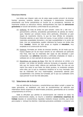 Capas granulares
22 3
GENERALIDADESTRAFICOTRAZADOINFRAESTRUCTURAAFIRMADOSANALISIS
Estructura interna
Los áridos que integran cada una de estas capas pueden provenir de diversas
fuentes: graveras, canteras, plantas de machaqueo o tratamientos industriales,
presentando una forma característica en función de su procedencia. Asimismo es
importante analizar su estructura interna, distinguiéndose tres tipos de estructuras
granulares en función del tamaño y uniformidad de sus partículas:
(a) Uniforme: Se trata de áridos de gran tamaño –entre 50 y 100 mm.- y
granulometría uniforme, procedentes generalmente de plantas de macha-
queo. Resisten por contacto mutuo entre partículas, ofreciendo un gran
ángulo de rozamiento interno, lo que los hace difíciles de compactar.
Presentan además un gran índice de huecos, lo que confiere a este tipo de
materiales propiedades drenantes y de baja susceptibilidad a la acción del
hielo. Una vez compactados, pueden rellenarse los huecos con áridos más
finos (recebo). Dentro de este grupo se engloba el macadam, muy
empleado en la construcción de firmes.
(b) Continua: Formadas por áridos de diversos tamaños, de tal modo que los
huecos dejados por los de mayor tamaño se van rellenando con partículas
más finas. Este tipo de materiales dan capas de alta densidad y gran
compacidad. Las zahorras naturales y artificiales empleadas en bases y
subbases son un claro ejemplo de este grupo estructural.
(c) Discontinua con exceso de finos: Este tipo de estructura es similar a la
primera –con áridos de tamaño uniforme formando el esqueleto mineral-
solo que los huecos están rellenos por partículas finas. Se crea así una
matriz fina sobre la que flotan los áridos gruesos, no existiendo contacto
entre ellos, por lo que su resistencia mecánica se ve muy mermada. Este
tipo de materiales son muy impermeables, presentando además gran
susceptibilidad a los cambios de humedad, por lo que sus cualidades como
capa granular no son las más adecuadas.
1.2. Soluciones de trabajo
Una vez definidas las funciones y características que deben cumplir y poseer las
capas granulares, se establecen una serie de procedimientos de selección que
materialicen dichas exigencias en determinados productos, garantizando así su correcto
comportamiento en el firme.
Dada la dificultad que plantea la caracterización del material en todos los
aspectos anteriormente citados, se recurre a establecer condiciones empíricas de
trabajo basadas en características reguladas mediante ensayos sencillos, que sirvan
para aceptar o rechazar los distintos materiales granulares candidatos a componer una
 