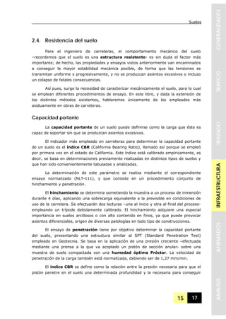 Suelos
15 17
GENERALIDADESTRAFICOTRAZADOINFRAESTRUCTURAAFIRMADOSANALISIS
2.4. Resistencia del suelo
Para el ingeniero de carreteras, el comportamiento mecánico del suelo
–recordemos que el suelo es una estructura resistente- es sin duda el factor más
importante; de hecho, las propiedades y ensayos vistos anteriormente van encaminados
a conseguir la mayor estabilidad mecánica posible, de forma que las tensiones se
transmitan uniforme y progresivamente, y no se produzcan asientos excesivos o incluso
un colapso de fatales consecuencias.
Así pues, surge la necesidad de caracterizar mecánicamente el suelo, para lo cual
se emplean diferentes procedimientos de ensayo. En este libro, y dada la extensión de
los distintos métodos existentes, hablaremos únicamente de los empleados más
asiduamente en obras de carreteras.
Capacidad portante
La capacidad portante de un suelo puede definirse como la carga que éste es
capaz de soportar sin que se produzcan asientos excesivos.
El indicador más empleado en carreteras para determinar la capacidad portante
de un suelo es el índice CBR (California Bearing Ratio), llamado así porque se empleó
por primera vez en el estado de California. Este índice está calibrado empíricamente, es
decir, se basa en determinaciones previamente realizadas en distintos tipos de suelos y
que han sido convenientemente tabuladas y analizadas.
La determinación de este parámetro se realiza mediante el correspondiente
ensayo normalizado (NLT-111), y que consiste en un procedimiento conjunto de
hinchamiento y penetración.
El hinchamiento se determina sometiendo la muestra a un proceso de inmersión
durante 4 días, aplicando una sobrecarga equivalente a la previsible en condiciones de
uso de la carretera. Se efectuarán dos lecturas –una al inicio y otra al final del proceso-
empleando un trípode debidamente calibrado. El hinchamiento adquiere una especial
importancia en suelos arcillosos o con alto contenido en finos, ya que puede provocar
asientos diferenciales, origen de diversas patologías en todo tipo de construcciones.
El ensayo de penetración tiene por objetivo determinar la capacidad portante
del suelo, presentando una estructura similar al SPT (Standard Penetration Test)
empleado en Geotecnia. Se basa en la aplicación de una presión creciente –efectuada
mediante una prensa a la que va acoplado un pistón de sección anular- sobre una
muestra de suelo compactada con una humedad óptima Próctor. La velocidad de
penetración de la carga también está normalizada, debiendo ser de 1,27 mm/min.
El índice CBR se define como la relación entre la presión necesaria para que el
pistón penetre en el suelo una determinada profundidad y la necesaria para conseguir
 