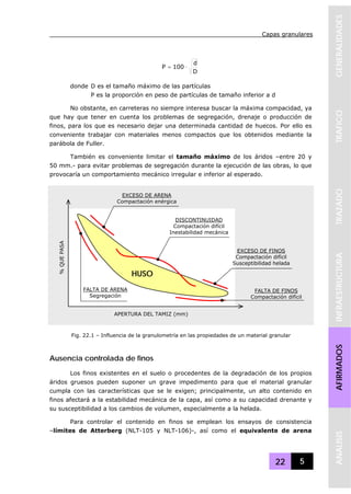 Capas granulares
22 5
GENERALIDADESTRAFICOTRAZADOINFRAESTRUCTURAAFIRMADOSANALISIS
D
d
100P ⋅=
donde D es el tamaño máximo de las partículas
P es la proporción en peso de partículas de tamaño inferior a d
No obstante, en carreteras no siempre interesa buscar la máxima compacidad, ya
que hay que tener en cuenta los problemas de segregación, drenaje o producción de
finos, para los que es necesario dejar una determinada cantidad de huecos. Por ello es
conveniente trabajar con materiales menos compactos que los obtenidos mediante la
parábola de Fuller.
También es conveniente limitar el tamaño máximo de los áridos –entre 20 y
50 mm.- para evitar problemas de segregación durante la ejecución de las obras, lo que
provocaría un comportamiento mecánico irregular e inferior al esperado.
Ausencia controlada de finos
Los finos existentes en el suelo o procedentes de la degradación de los propios
áridos gruesos pueden suponer un grave impedimento para que el material granular
cumpla con las características que se le exigen; principalmente, un alto contenido en
finos afectará a la estabilidad mecánica de la capa, así como a su capacidad drenante y
su susceptibilidad a los cambios de volumen, especialmente a la helada.
Para controlar el contenido en finos se emplean los ensayos de consistencia
–límites de Atterberg (NLT-105 y NLT-106)-, así como el equivalente de arena
FALTA DE ARENA
Segregación
DISCONTINUIDAD
Compactación difícil
Inestabilidad mecánica
EXCESO DE ARENA
Compactación enérgica
HUSO
FALTA DE FINOS
Compactación difícil
EXCESO DE FINOS
Compactación difícil
Susceptibilidad helada
%QUEPASA
APERTURA DEL TAMIZ (mm)
Fig. 22.1 – Influencia de la granulometría en las propiedades de un material granular
 