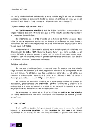 Luis Bañón Blázquez
22 6
(NLT-113), estableciéndose limitaciones a estos valores según el tipo de material
analizado. Tampoco es conveniente limitar en exceso el contenido en finos, ya que el
firme tendría un elevado índice de huecos y sería más difícil su compactación.
Capacidad de soporte adecuada
El comportamiento mecánico ante la acción continuada de un sistema de
cargas verticales debe ser suficiente para que el firme no sufra asientos importantes y
se recupere de forma elástica.
Es importante que el árido presente un coeficiente de forma adecuado –bajo
índice de lajas y agujas- que asegure su no degradación, así como una gran dureza y
angulosidad para resistir los importantes esfuerzos puntuales que se producen en este
tipo de capas no tratadas.
Para determinar la capacidad de soporte de un material granular se recurre a la
determinación del índice CBR (California Bearing Ratio), que viene regulado por el
ensayo NLT-111 y permite obtener la capacidad portante de una determinada capa,
comparada con una muestra patrón de grandes características mecánicas. Este ensayo
se emplea en subbases y explanadas mejoradas.
Calidad del árido
En una capa granular no basta con que sea capaz de soportar una determinada
carga, sino que es necesario que estas propiedades mecánicas no se degraden con el
paso del tiempo. No olvidemos que las solicitaciones generadas por el tráfico son
continuas e intermitentes, sometiendo al firme a un continuo proceso de carga y
descarga, que acaba por producir fatiga en el material.
La presencia de sustancias disueltas en el agua pueden acelerar el proceso de
degradación, produciéndose una alteración química continuada y añadida a la
anterior, que a lo largo del tiempo se traduce en un aumento de los finos y en una
mayor plasticidad y deformabilidad de las capas granulares.
Para garantizar la calidad de un árido se emplea el ensayo de Los Ángeles
(NLT-149), exigiendo unas tolerancias mínimas en función del tipo de material granular
que se trate.
2. TIPOLOGÍA
Dentro del firme pueden distinguirse cuatro tipos de capas formadas por material
granular: la explanada mejorada, la capa subbase, la capa base y las capas
especiales. De las cuatro, las más comunes y empleadas en prácticamente todos los
 