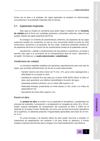 Capas granulares
22 7
GENERALIDADESTRAFICOTRAZADOINFRAESTRUCTURAAFIRMADOSANALISIS
firmes son la base y la subbase; las capas especiales se emplean en determinadas
circunstancias y la explanada mejorada está en desuso.
2.1. Explanada mejorada
Esta capa se emplea en carreteras para poder llegar a disponer de un cimiento
de calidad para el firme con cualidades portantes y drenantes uniformes, sobre el cual
puedan reposar las capas superiores del firme.
Al conseguir un cimiento de características uniformes, los espesores de las capas
superiores pueden ser constantes, lo cual es muy conveniente desde el punto de vista
constructivo, económico y de proyecto. De otro modo, implicaría constantes cambios en
los espesores del firme en función de las características locales de la explanada natural.
Actualmente, y debido a condicionantes de tipo práctico y económico, se tiende a
asimilar esta capa a la coronación de la correspondiente obra de tierra –desmonte o
terraplén- formada por un suelo seleccionado o estabilizado.
Condiciones de calidad
La normativa española establece las siguientes especificaciones para este tipo de
capas, que coinciden prácticamente con las de un suelo seleccionado:
- Tamaño máximo del árido menor de 75 mm. (3”), para evitar segregaciones y
dificultades en su puesta en obra.
- Cantidad de material fino que pasa por el tamiz #200 ASTM inferior al 25% en
peso, para garantizar una relativa insensibilidad a la acción del agua.
- Capacidad portante suficiente, con un índice CBR superior a 8.
- Plasticidad limitada, presentando un límite líquido LL<30, unido a un índice de
plasticidad IP<10.
- Equivalente de arena (EA) superior a 25.
Puesta en obra
Su puesta en obra es similar a la ya explicada en terraplenes, sucediéndose los
procesos de extendido, humectación y compactación en tongadas de entre 20 y 30 cm.
Suelen exigirse densidades de compactación del superiores al 95% ó 100% de la
obtenida en el ensayo Proctor Modificado, así como una correcta terminación geométrica
de la superficie, no debiendo presentar irregularidades apreciables (del orden de 10 mm.
en 3 m.)
En zonas lluviosas o de elevado tráfico de obra puede recurrirse a emplear un
tratamiento de estabilización con cemento o cal para evitar su deterioro, e incluso
emplear productos bituminosos para conseguir una impermeabilización más efectiva.
 