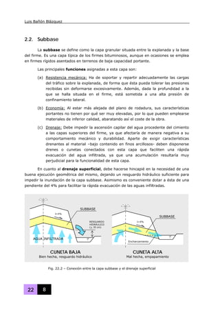 Luis Bañón Blázquez
22 8
2.2. Subbase
La subbase se define como la capa granular situada entre la explanada y la base
del firme. Es una capa típica de los firmes bituminosos, aunque en ocasiones se emplea
en firmes rígidos asentados en terrenos de baja capacidad portante.
Las principales funciones asignadas a esta capa son:
(a) Resistencia mecánica: Ha de soportar y repartir adecuadamente las cargas
del tráfico sobre la explanada, de forma que ésta pueda tolerar las presiones
recibidas sin deformarse excesivamente. Además, dada la profundidad a la
que se halla situada en el firme, está sometida a una alta presión de
confinamiento lateral.
(b) Economía: Al estar más alejada del plano de rodadura, sus características
portantes no tienen por qué ser muy elevadas, por lo que pueden emplearse
materiales de inferior calidad, abaratando así el coste de la obra.
(c) Drenaje: Debe impedir la ascensión capilar del agua procedente del cimiento
a las capas superiores del firme, ya que afectaría de manera negativa a su
comportamiento mecánico y durabilidad. Aparte de exigir características
drenantes al material –bajo contenido en finos arcillosos- deben disponerse
drenes o cunetas conectados con esta capa que faciliten una rápida
evacuación del agua infiltrada, ya que una acumulación resultaría muy
perjudicial para la funcionalidad de esta capa.
En cuanto al drenaje superficial, debe hacerse hincapié en la necesidad de una
buena ejecución geométrica del mismo, dejando un resguardo hidráulico suficiente para
impedir la inundación de la capa subbase. Asimismo es conveniente dotar a ésta de una
pendiente del 4% para facilitar la rápida evacuación de las aguas infiltradas.
I=4%
SUBBASE
RESGUARDO
HIDRÁULICO
(> 30 cm)
AGUA INFILTRADA
SUBBASE
I=4%
Encharcamiento
CUNETA BAJA
Bien hecha, resguardo hidráulico
CUNETA ALTA
Mal hecha, empapamiento
Fig. 22.2 – Conexión entre la capa subbase y el drenaje superficial
 