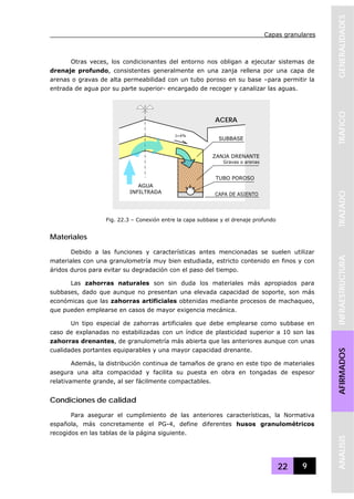 Capas granulares
22 9
GENERALIDADESTRAFICOTRAZADOINFRAESTRUCTURAAFIRMADOSANALISIS
Otras veces, los condicionantes del entorno nos obligan a ejecutar sistemas de
drenaje profundo, consistentes generalmente en una zanja rellena por una capa de
arenas o gravas de alta permeabilidad con un tubo poroso en su base –para permitir la
entrada de agua por su parte superior- encargado de recoger y canalizar las aguas.
Materiales
Debido a las funciones y características antes mencionadas se suelen utilizar
materiales con una granulometría muy bien estudiada, estricto contenido en finos y con
áridos duros para evitar su degradación con el paso del tiempo.
Las zahorras naturales son sin duda los materiales más apropiados para
subbases, dado que aunque no presentan una elevada capacidad de soporte, son más
económicas que las zahorras artificiales obtenidas mediante procesos de machaqueo,
que pueden emplearse en casos de mayor exigencia mecánica.
Un tipo especial de zahorras artificiales que debe emplearse como subbase en
caso de explanadas no estabilizadas con un índice de plasticidad superior a 10 son las
zahorras drenantes, de granulometría más abierta que las anteriores aunque con unas
cualidades portantes equiparables y una mayor capacidad drenante.
Además, la distribución continua de tamaños de grano en este tipo de materiales
asegura una alta compacidad y facilita su puesta en obra en tongadas de espesor
relativamente grande, al ser fácilmente compactables.
Condiciones de calidad
Para asegurar el cumplimiento de las anteriores características, la Normativa
española, más concretamente el PG-4, define diferentes husos granulométricos
recogidos en las tablas de la página siguiente.
SUBBASE
ZANJA DRENANTE
Gravas o arenas
TUBO POROSO
ACERA
I=4%
AGUA
INFILTRADA CAPA DE ASIENTO
Fig. 22.3 – Conexión entre la capa subbase y el drenaje profundo
 