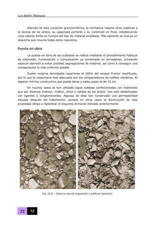 Luis Bañón Blázquez
22 12
Además de esta condición granulométrica, la normativa impone otras relativas a
la dureza de los áridos, su capacidad portante y su contenido en finos, estableciendo
unos valores límite en función del tipo de material empleado. Más adelante se incluye un
esquema que resume todas estos requisitos.
Puesta en obra
La puesta en obra de las subbases se realiza mediante el procedimiento habitual
de extendido, humectación y compactación ya comentado en terraplenes, prestando
especial atención a evitar posibles segragaciones de material, así como a conseguir una
compactación lo más uniforme posible.
Suelen exigirse densidades superiores al 100% del ensayo Proctor modificado,
por lo que la maquinaria más adecuada son los compactadores de rodillos vibratiros. El
espesor mínimo constructivo que puede darse a estas capas es de 15 cm.
En muchos casos se han utilizado capas subbase confeccionadas con materiales
que por diversos motivos –tráfico, clima o calidad de los áridos- han sido estabilizadas
con ligantes o conglomerantes. Algunas de ellas han conservado una permeabilidad
elevada después del tratamiento, aunque en otros casos la disminución de esta
propiedad obliga a replantear el esquema drenante indicado anteriormente.
Fig. 22.6 – Zahorra natural (izquierda) y artificial (derecha)
 