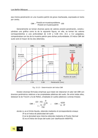 Luis Bañón Blázquez
15 18
esa misma penetración en una muestra patrón de grava machacada, expresada en tanto
por ciento.
100
patrónmuestraenPresión
problemamuestraenPresión
CBR ⋅=
Generalmente se toman diversos pares de valores presión-penetración, constru-
yéndose una gráfica como la de la siguiente figura; en ella, se toman los valores
correspondientes a una profundidad de 2.54 y 5.08 mm. (0.1 y 0.2 pulgadas),
comparándose con los de la muestra patrón para dichas profundidades. El índice CBR del
suelo será el mayor de los dos obtenidos.
Existen diversas fórmulas empíricas que tratan de relacionar el valor del CBR con
diversos parámetros relativos a las propiedades plásticas del suelo. De entre todas ellos,
destacan la de Trocchi y la de Peltier, empleada en suelos plásticos o arenas limpias:
750
LPLL
1
45.1
D
)IG22(
CBR
⋅
+
⋅−
= ;
IPLL
4250
CBR
⋅
=
donde LL es el límite líquido, obtenido mediante el correspondiente ensayo
IP es el índice de plasticidad del suelo
D es la densidad seca máxima obtenida mediante el Proctor Normal
IG es el Índice de Grupo del suelo (ver clasificación AASHTO)
Fig. 15.12 – Determinación del índice CBR
H
2.54 5.08 Penetración (mm)
ÍNDICE CBR
NLT-111
Muestra de suelo
Presión
variable
Presión(kg/cm2
)
Muestra
de suelo
Muestra
patrón
CBR1 CBR2
 