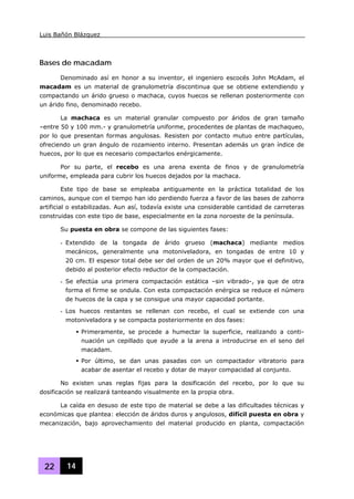 Luis Bañón Blázquez
22 14
Bases de macadam
Denominado así en honor a su inventor, el ingeniero escocés John McAdam, el
macadam es un material de granulometría discontinua que se obtiene extendiendo y
compactando un árido grueso o machaca, cuyos huecos se rellenan posteriormente con
un árido fino, denominado recebo.
La machaca es un material granular compuesto por áridos de gran tamaño
–entre 50 y 100 mm.- y granulometría uniforme, procedentes de plantas de machaqueo,
por lo que presentan formas angulosas. Resisten por contacto mutuo entre partículas,
ofreciendo un gran ángulo de rozamiento interno. Presentan además un gran índice de
huecos, por lo que es necesario compactarlos enérgicamente.
Por su parte, el recebo es una arena exenta de finos y de granulometría
uniforme, empleada para cubrir los huecos dejados por la machaca.
Este tipo de base se empleaba antiguamente en la práctica totalidad de los
caminos, aunque con el tiempo han ido perdiendo fuerza a favor de las bases de zahorra
artificial o estabilizadas. Aun así, todavía existe una considerable cantidad de carreteras
construidas con este tipo de base, especialmente en la zona noroeste de la península.
Su puesta en obra se compone de las siguientes fases:
- Extendido de la tongada de árido grueso (machaca) mediante medios
mecánicos, generalmente una motoniveladora, en tongadas de entre 10 y
20 cm. El espesor total debe ser del orden de un 20% mayor que el definitivo,
debido al posterior efecto reductor de la compactación.
- Se efectúa una primera compactación estática –sin vibrado-, ya que de otra
forma el firme se ondula. Con esta compactación enérgica se reduce el número
de huecos de la capa y se consigue una mayor capacidad portante.
- Los huecos restantes se rellenan con recebo, el cual se extiende con una
motoniveladora y se compacta posteriormente en dos fases:
Primeramente, se procede a humectar la superficie, realizando a conti-
nuación un cepillado que ayude a la arena a introducirse en el seno del
macadam.
Por último, se dan unas pasadas con un compactador vibratorio para
acabar de asentar el recebo y dotar de mayor compacidad al conjunto.
No existen unas reglas fijas para la dosificación del recebo, por lo que su
dosificación se realizará tanteando visualmente en la propia obra.
La caída en desuso de este tipo de material se debe a las dificultades técnicas y
económicas que plantea: elección de áridos duros y angulosos, difícil puesta en obra y
mecanización, bajo aprovechamiento del material producido en planta, compactación
 