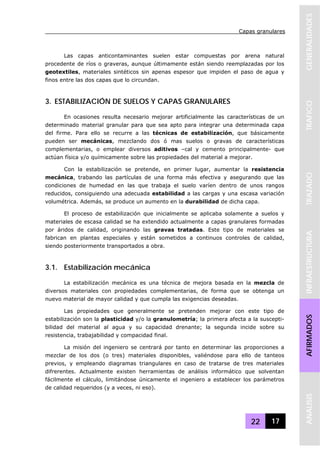 Capas granulares
22 17
GENERALIDADESTRAFICOTRAZADOINFRAESTRUCTURAAFIRMADOSANALISIS
Las capas anticontaminantes suelen estar compuestas por arena natural
procedente de ríos o graveras, aunque últimamente están siendo reemplazadas por los
geotextiles, materiales sintéticos sin apenas espesor que impiden el paso de agua y
finos entre las dos capas que lo circundan.
3. ESTABILIZACIÓN DE SUELOS Y CAPAS GRANULARES
En ocasiones resulta necesario mejorar artificialmente las características de un
determinado material granular para que sea apto para integrar una determinada capa
del firme. Para ello se recurre a las técnicas de estabilización, que básicamente
pueden ser mecánicas, mezclando dos ó mas suelos o gravas de características
complementarias, o emplear diversos aditivos –cal y cemento principalmente- que
actúan física y/o químicamente sobre las propiedades del material a mejorar.
Con la estabilización se pretende, en primer lugar, aumentar la resistencia
mecánica, trabando las partículas de una forma más efectiva y asegurando que las
condiciones de humedad en las que trabaja el suelo varíen dentro de unos rangos
reducidos, consiguiendo una adecuada estabilidad a las cargas y una escasa variación
volumétrica. Además, se produce un aumento en la durabilidad de dicha capa.
El proceso de estabilización que inicialmente se aplicaba solamente a suelos y
materiales de escasa calidad se ha extendido actualmente a capas granulares formadas
por áridos de calidad, originando las gravas tratadas. Este tipo de materiales se
fabrican en plantas especiales y están sometidos a continuos controles de calidad,
siendo posteriormente transportados a obra.
3.1. Estabilización mecánica
La estabilización mecánica es una técnica de mejora basada en la mezcla de
diversos materiales con propiedades complementarias, de forma que se obtenga un
nuevo material de mayor calidad y que cumpla las exigencias deseadas.
Las propiedades que generalmente se pretenden mejorar con este tipo de
estabilización son la plasticidad y/o la granulometría; la primera afecta a la suscepti-
bilidad del material al agua y su capacidad drenante; la segunda incide sobre su
resistencia, trabajabilidad y compacidad final.
La misión del ingeniero se centrará por tanto en determinar las proporciones a
mezclar de los dos (o tres) materiales disponibles, valiéndose para ello de tanteos
previos, y empleando diagramas triangulares en caso de tratarse de tres materiales
difrerentes. Actualmente existen herramientas de análisis informático que solventan
fácilmente el cálculo, limitándose únicamente el ingeniero a establecer los parámetros
de calidad requeridos (y a veces, ni eso).
 
