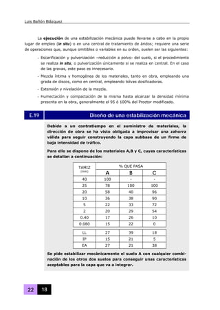 Luis Bañón Blázquez
22 18
La ejecución de una estabilización mecánica puede llevarse a cabo en la propio
lugar de empleo (in situ) o en una central de tratamiento de áridos; requiere una serie
de operaciones que, aunque omitibles o variables en su orden, suelen ser las siguientes:
- Escarificación y pulverización –reducción a polvo- del suelo, si el procedimiento
se realiza in situ, o pulverización únicamente si se realiza en central. En el caso
de las gravas, este paso es innecesario.
- Mezcla íntima y homogénea de los materiales, tanto en obra, empleando una
grada de discos, como en central, empleando tolvas dosificadoras.
- Extensión y nivelación de la mezcla.
- Humectación y compactación de la misma hasta alcanzar la densidad mínima
prescrita en la obra, generalmente el 95 ó 100% del Proctor modificado.
E.19 Diseño de una estabilización mecánica
Debido a un contratiempo en el suministro de materiales, la
dirección de obra se ha visto obligada a improvisar una zahorra
válida para seguir construyendo la capa subbase de un firme de
baja intensidad de tráfico.
Para ello se dispone de los materiales A,B y C, cuyas características
se detallan a continuación:
% QUE PASATAMIZ
(mm)
A B C
40 100 - -
25 78 100 100
20 58 40 96
10 36 38 90
5 22 33 72
2 20 29 54
0.40 17 26 10
0.080 15 22 0
LL 27 39 18
IP 15 21 5
EA 27 21 38
Se pide estabilizar mecánicamente el suelo A con cualquier combi-
nación de los otros dos suelos para conseguir unas características
aceptables para la capa que va a integrar.
 