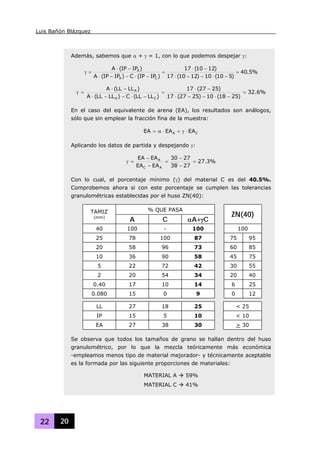 Luis Bañón Blázquez
22 20
Además, sabemos que α + γ = 1, con lo que podemos despejar γ:
%5.40
)510(10)1210(17
)1210(17
)IPIP(C)IPIP(A
)IPIP(A
CA
A
=
−⋅−−⋅
−⋅
=
−⋅−−⋅
−⋅
=γ
%6.32
)2518(10)2527(17
)2527(17
)LLLL(C)LLLL(A
)LLLL(A
CA
A
=
−⋅−−⋅
−⋅
=
−⋅−−⋅
−⋅
=γ
En el caso del equivalente de arena (EA), los resultados son análogos,
sólo que sin emplear la fracción fina de la muestra:
CA EAEAEA ⋅γ+⋅α=
Aplicando los datos de partida y despejando γ:
%3.27
2738
2730
EAEA
EAEA
AC
A
=
−
−
=
−
−
=γ
Con lo cual, el porcentaje mínimo (γ) del material C es del 40.5%.
Comprobemos ahora si con este porcentaje se cumplen las tolerancias
granulométricas establecidas por el huso ZN(40):
% QUE PASATAMIZ
(mm)
A C αA+γC
ZN(40)
40 100 - 100 100
25 78 100 87 75 95
20 58 96 73 60 85
10 36 90 58 45 75
5 22 72 42 30 55
2 20 54 34 20 40
0.40 17 10 14 6 25
0.080 15 0 9 0 12
LL 27 18 25 < 25
IP 15 5 10 < 10
EA 27 38 30 > 30
Se observa que todos los tamaños de grano se hallan dentro del huso
granulométrico, por lo que la mezcla teóricamente más económica
-empleamos menos tipo de material mejorador- y técnicamente aceptable
es la formada por las siguiente proporciones de materiales:
MATERIAL A 59%
MATERIAL C 41%
 
