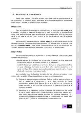 Capas granulares
22 21
GENERALIDADESTRAFICOTRAZADOINFRAESTRUCTURAAFIRMADOSANALISIS
3.2. Estabilización in situ con cal
Desde hace más de 2.000 años es bien conocido el carácter aglomerante de la
cal, que unido a su tremenda avidez por el agua le confiere unas excelentes propiedades
como aditivo a emplear en estabilizaciones de suelos.
Elaboración
Para la realización de este tipo de estabilizaciones se emplea una cal aérea –viva
o apagada- mezclada en presencia de agua con el suelo en cuestión. La dosificación de
la cal varía según el tipo de suelo, empleándose porcentajes sobre peso seco de suelo
del 2 al 5% para la cal viva (CaO) y del 4 al 7% en el caso de usar cal apagada
(Ca(OH)2).
Eventualmente pueden emplearse cenizas volantes, productos de residuo de las
centrales térmicas, consiguiendo mejores resultados con dosificaciones de entre el 10 y
el 20%. El cloruro sódico (NaCl) puede combinarse con la cal en una proporción del
2% para potenciar sus propiedades resistentes y reductoras de la plasticidad.
Propiedades
Los procesos físico-químicos producidos en el suelo al agregar cal en presencia de
agua son los siguientes:
- Rápida reacción de floculación por el intercabio iónico del calcio de las arcillas
presentes en el suelo, reportando cambios en su plasticidad.
- Acción lenta de tipo puzolánico de formación de nuevos compuestos insolubles
en agua –silicatos y aluminatos- a partir de la sílice y alúmina existentes en el
suelo primitivo. Este proceso, que puede prolongarse durante varios meses,
afecta a la resistencia mecánica del suelo.
Los resultados más destacables derivados de los anteriores procesos, y que
inciden sobre la calidad del suelo estabilizado se resumen en tres aspectos:
(a) Mejora de las propiedades resistentes: Dado el carácter aglomerante de la
cal, la resistencia a compresión a largo plazo aumenta de forma
considerable, alcanzándose valores de 30 a 50 kp/cm2
. La resistencia a
cizalla también se ve mejorada, al aumentar el rozamiento interno y la
cohesión del suelo.
(b) Reducción de la plasticidad: Uno de los efectos más importantes que ejerce
la cal en suelos plásticos (IP>15) es el aumento de su límite plástico (LP).
Este hecho ocasiona una drástica reducción del índice de plasticidad (IP),
aumentando además la humedad óptima de compactación. En suelos poco
plásticos (IP<15) actúa de forma opuesta, aumentando su IP.
 