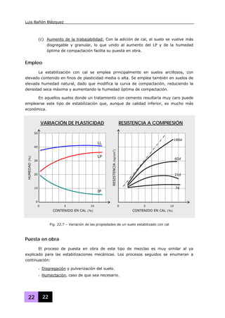 Luis Bañón Blázquez
22 22
(c) Aumento de la trabajabilidad: Con la adición de cal, el suelo se vuelve más
disgregable y granular, lo que unido al aumento del LP y de la humedad
óptima de compactación faclita su puesta en obra.
Empleo
La estabilización con cal se emplea principalmente en suelos arcillosos, con
elevado contenido en finos de plasticidad media o alta. Se emplea también en suelos de
elevada humedad natural, dado que modifica la curva de compactación, reduciendo la
densidad seca máxima y aumentando la humedad óptima de compactación.
En aquellos suelos donde un tratamiento con cemento resultaría muy caro puede
emplearse este tipo de estabilización que, aunque de calidad inferior, es mucho más
económica.
Puesta en obra
El proceso de puesta en obra de este tipo de mezclas es muy similar al ya
explicado para las estabilizaciones mecánicas. Los procesos seguidos se enumeran a
continuación:
- Disgregación y pulverización del suelo.
- Humectación, caso de que sea necesario.
0 5 10
50
40
30
20
10
0
HUMEDAD(%)
CONTENIDO EN CAL (%)
RESISTENCIA(kp/cm2
)
IP
LP
LL
0 5 10
CONTENIDO EN CAL (%)
7d
21d
60d
180d
VARIACIÓN DE PLASTICIDAD RESISTENCIA A COMPRESIÓN
Fig. 22.7 – Variación de las propiedades de un suelo estabilizado con cal
 