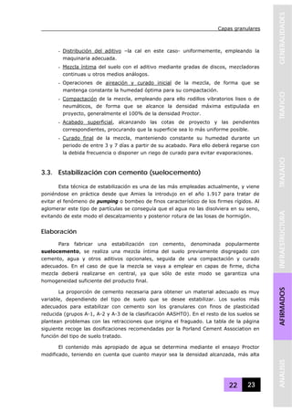 Capas granulares
22 23
GENERALIDADESTRAFICOTRAZADOINFRAESTRUCTURAAFIRMADOSANALISIS
- Distribución del aditivo –la cal en este caso- uniformemente, empleando la
maquinaria adecuada.
- Mezcla íntima del suelo con el aditivo mediante gradas de discos, mezcladoras
continuas u otros medios análogos.
- Operaciones de aireación y curado inicial de la mezcla, de forma que se
mantenga constante la humedad óptima para su compactación.
- Compactación de la mezcla, empleando para ello rodillos vibratorios lisos o de
neumáticos, de forma que se alcance la densidad máxima estipulada en
proyecto, generalmente el 100% de la densidad Proctor.
- Acabado superficial, alcanzando las cotas de proyecto y las pendientes
correspondientes, procurando que la superficie sea lo más uniforme posible.
- Curado final de la mezcla, manteniendo constante su humedad durante un
periodo de entre 3 y 7 días a partir de su acabado. Para ello deberá regarse con
la debida frecuencia o disponer un riego de curado para evitar evaporaciones.
3.3. Estabilización con cemento (suelocemento)
Esta técnica de estabilización es una de las más empleadas actualmente, y viene
poniéndose en práctica desde que Amies la introdujo en el año 1.917 para tratar de
evitar el fenómeno de pumping o bombeo de finos característico de los firmes rígidos. Al
aglomerar este tipo de partículas se conseguía que el agua no las disolviera en su seno,
evitando de este modo el descalzamiento y posterior rotura de las losas de hormigón.
Elaboración
Para fabricar una estabilización con cemento, denominada popularmente
suelocemento, se realiza una mezcla íntima del suelo previamente disgregado con
cemento, agua y otros aditivos opcionales, seguida de una compactación y curado
adecuados. En el caso de que la mezcla se vaya a emplear en capas de firme, dicha
mezcla deberá realizarse en central, ya que sólo de este modo se garantiza una
homogeneidad suficiente del producto final.
La proporción de cemento necesaria para obtener un material adecuado es muy
variable, dependiendo del tipo de suelo que se desee estabilizar. Los suelos más
adecuados para estabilizar con cemento son los granulares con finos de plasticidad
reducida (grupos A-1, A-2 y A-3 de la clasificación AASHTO). En el resto de los suelos se
plantean problemas con las retracciones que origina el fraguado. La tabla de la página
siguiente recoge las dosificaciones recomendadas por la Porland Cement Association en
función del tipo de suelo tratado.
El contenido más apropiado de agua se determina mediante el ensayo Proctor
modificado, teniendo en cuenta que cuanto mayor sea la densidad alcanzada, más alta
 