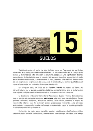 =
Tradicionalmente, el suelo ha sido definido como un “agregado de partículas
minerales, a lo sumo parcialmente cementadas”. Si nos adentramos en el campo de la
ciencia y de la técnica esta definición se difumina, adoptando una significación distinta
dependiendo de la disciplina que lo estudie. Así, para un ingeniero geotécnico, el suelo
es un material natural que, a diferencia de la roca, presenta una marcada modificación
de sus propiedades en presencia de agua; para el constructor, no es más que todo aquel
material que puede ser excavado sin emplear explosivos.
En cualquier caso, el suelo es el soporte último de todas las obras de
infraestructura, por lo que es necesario estudiar su comportamiento ante la perturbación
que supone cualquier asentamiento antrópico, en nuestro caso una carretera.
La Geotecnia –más concretamente la Mecánica de Suelos- viene a demostrarnos
que el terreno se comporta como una estructura más, con unas características físicas
propias –densidad, porosidad, módulo de balasto, talud natural, cohesión o ángulo de
rozamiento interno- que le confieren ciertas propiedades resistentes ante diversas
solicitaciones –compresión, cizalla- reflejadas en magnitudes como la tensión admisible
o los asientos máximo y diferencial.
En función de todas estas variables pueden establecerse clasificaciones útiles
desde el punto de vista constructivo, estableciendo una tipología de suelos que refleje
prbilp=
 