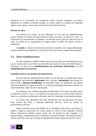 Luis Bañón Blázquez
22 26
ocasiones en la coronación de terraplenes donde interese conseguir una buena
plataforma de trabajo en tiempo húmedo. En firmes rígidos se emplea con asiduidad
dada su gran rigidez y para evitar el fenómeno del bombeo de finos.
Puesta en obra
Los sistemas de mezcla son los habituales en otro tipo de estabilizaciones,
aunque difieren en función del lugar donde se realice la mezcla –en central o in situ-. La
maquinaria de compactación es análoga a la indicada para el tipo de suelo del que se
trate; el control de la compactación se realiza sobre el 100% del Proctor normal o
modificado.
El curado se realiza manteniendo húmeda la superficie de la capa estabilizada,
aunque también puede aplicarse un riego bituminoso que evite la evaporación del agua.
3.4. Otras estabilizaciones
En este apartado se tratarán ligeramente otros dos tipos de estabilizaciones cuyo
uso en nuestro país no se halla muy extendido por diversos motivos de índole técnico y
económico: se trata de las estabilizaciones con productos bituminosos y de las
estabilizaciones con cloruros.
Estabilizaciones con productos bituminosos
En esta clase de estabilizaciones el aditivo no es más que un ligante bituminoso,
empleándose generalmente alquitranes poco viscosos, emulsiones bituminosas de
rotura lenta o betunes fluidificados de viscosidad media. La dosificación del ligante
bituminoso deberá ser capaz de conferir a la mezcla compactada suficiente cohesión y/o
impermeabilidad, según sea el fin perseguido.
Se distinguen dos métodos generales de fabricación, en función del lugar donde
se efectúe la mezcla: in situ, si se realiza en la propia obra, o en central, ésta se lleva a
cabo en una planta de tratamiento industrial, para ser trasladada al tajo posteriormente.
Los suelos más adecuados para este tratamiento son los granulares con pocos
finos (menos del 20%) y reducida plasticidad (IP<10), como las arenas de
granulometría uniforme.
Dado el elevado precio del petróleo en la actualidad, esta técnica se emplea en
países y regiones productoras de crudo, donde su coste es más asequible: Oriente
Medio, Sudamérica, Estados Unidos, Rusia, etc. En España ha sido relegada a un
segundo plano, empleándose sólo en ocasiones muy determinadas. Actualmente está en
vías de extinción, como así lo prueba la desaparición de esta unidad de obra en el PG-4.
 