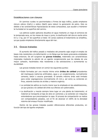 Capas granulares
22 27
GENERALIDADESTRAFICOTRAZADOINFRAESTRUCTURAAFIRMADOSANALISIS
Estabilizaciones con cloruros
En caminos rurales no pavimentados o firmes de bajo tráfico, puede emplearse
cloruro cálcico (CaCl2) o sódico (NaCl) para reducir la generación de polvo. Esto es
debido a las características higroscópicas de estos compuestos, que ayudan a mantener
la humedad en la superficie del camino.
Los aditivos suelen aplicarse disueltos en agua mediante un riego al comienzo de
la temporada seca, en los meses de mayo o junio; la dosificación del cloruro oscila entre
0.5 y 1 kg. por m2
de superficie a tratar. En zonas costeras el tratamiento se simplifica,
ya que puede emplearse directamente agua del mar.
3.5. Gravas tratadas
El aumento del tráfico pesado a mediados del presente siglo exigió el empleo de
bases más resistentes a la deformación y a la fatiga que las bases granulares empleadas
hasta entonces. De ahí surgieron las gravas tratadas, materiales con características
mejoradas mediante la adición de un agente conglomerante que los dotaba de una
mayor cohesión, haciéndolos más resistentes a las solicitaciones y aumentando su
durabilidad.
Las gravas tratadas tienen en común los siguientes puntos:
Están formados por una mezcla íntima entre áridos de calidad procedentes
del machaqueo (zahorras artificiales), agua y un conglomerante, normalmente
cemento, betún o escoria granulada. El tamaño máximo árido está limitado
para evitar segregaciones (normalmente 25 mm.), así como su contenido en
finos, estando exentos de arcillas y materia orgánica.
La cantidad de aditivo es mucho menor que la empleada en las estabilizaciones,
ya que gracias a la calidad del árido sus efectos son potenciados.
La dosificación y mezcla siempre tiene lugar en una planta de tratamiento; el
material se transporta al tajo de obra en camiones y se extiende con máquinas
extendedoras que precompactan la capa. El proceso de compactación se realiza
con compactadores pesados, con el fin de alcanzar el 100% de la densidad
máxima del ensayo Proctor modificado.
Dentro de las gravas tratadas pueden diferenciarse diferentes productos, en
función del tipo de ligante empleado:
 