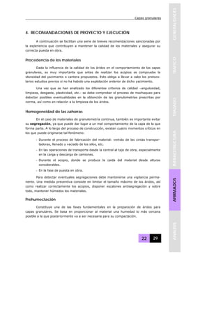 Capas granulares
22 29
GENERALIDADESTRAFICOTRAZADOINFRAESTRUCTURAAFIRMADOSANALISIS
4. RECOMANDACIONES DE PROYECTO Y EJECUCIÓN
A continuación se facilitan una serie de breves recomendaciones sancionadas por
la experiencia que contribuyen a mantener la calidad de los materiales y asegurar su
correcta puesta en obra.
Procedencia de los materiales
Dada la influencia de la calidad de los áridos en el comportamiento de las capas
granulares, es muy importante que antes de realizar los acopios se compruebe la
idoneidad del yacimiento o cantera propuestos. Esto obliga a llevar a cabo los protoco-
larios estudios previos si no ha habido una explotación anterior de dicho yacimiento.
Una vez que se han analizado los diferentes criterios de calidad –angulosidad,
limpieza, desgaste, plasticidad, etc.- se debe comprobar el proceso de machaqueo para
detectar posibles eventualidades en la obtención de las granulometrías prescritas por
norma, así como en relación a la limpieza de los áridos.
Homogeneidad de las zahorras
En el caso de materiales de granulometría continua, también es importante evitar
su segregación, ya que puede dar lugar a un mal comportamiento de la capa de la que
forma parte. A lo largo del proceso de construcción, existen cuatro momentos críticos en
los que puede originarse tal fenómeno:
- Durante el proceso de fabricación del material: vertido de las cintas transpor-
tadoras, llenado y vaciado de los silos, etc.
- En las operaciones de transporte desde la central al tajo de obra, especialmente
en la carga y descarga de camiones.
- Durante el acopio, donde se produce la caida del material desde alturas
considerables.
- En la fase de puesta en obra.
Para detectar eventuales segregaciones debe mantenerse una vigilancia perma-
nente. Una medida preventiva consiste en limitar el tamaño máximo de los áridos, así
como realizar correctamente los acopios, disponer escalones antisegregación y sobre
todo, mantener húmedos los materiales.
Prehumectación
Constituye una de las fases fundamentales en la preparación de áridos para
capas granulares. Se basa en proporcionar al material una humedad lo más cercana
posible a la que posteriormente va a ser necesaria para su compactación.
 