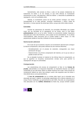 Luis Bañón Blázquez
22 30
Generalmente, este proceso se lleva a cabo en las propias instalaciones de
tratamiento de áridos o en los acopios, lo que evita efectuar la humectación
directamente en obra –más laboriosa y difícil de realizar- y reduciendo la posibilidad de
segregación, como se ha señalado antes.
Además, la humectación previa de los áridos permite conseguir una mayor
homogeneidad en la capa granular, aumentar rendimientos y reducir costes de
fabricación, e incluso ejecutar las obras bajo tráfico, aunque esto último debe evitarse.
Extendido
Durante las operaciones de extensión, las principales dificultades que pueden
surgir son las derivadas de la segregación de los áridos, para lo cual deben
prehumectarse como ya se ha dicho. También es conveniente emplear maquinaria
adecuada para evitar este fenómeno, como pueden ser las extendedoras. Si se utilizan
motoniveladoras, debe procurarse que la cuchilla trabaje a plena carga y lo más
perpendicular posible al recorrido, limitando el número de pasadas.
Humectación adicional
En el caso de que el producto requiera una humectación adicional para conseguir
la máxima compactación, ésta puede realizarse de dos maneras diferentes:
- Simultáneamente con el proceso de extensión, consiguiendo una mayor
penetración del agua.
- Posteriormente a la primera compactación del material, con lo que se evita un
posible arrastre de finos.
No es deseable humectar el material en las últimas fases de compactación, ya
que la superficie se encuentra excesivamente cerrada como para permitir la
impregnación del agua en profundidad.
Compactación
Las características del proceso de compactación se fijan en los tramos de
prueba, adecuándolas a la maquinaria disponible; es importante alcanzar una óptima
compacidad ya que este factor define la calidad mecánica de la capa. Dicho proceso de
compactación deberá ser tanto más enérgico cuanto más angulosos sean los áridos o
más abierta sea su curva granulométrica.
El tren de compactación que se emplee debe lograr que la densidad seca
alcanzada sea igual o superior al porcentaje especificado de la máxima obtenida en el
ensayo Proctor modificado, que generalmente es del 100%. Para ello, los compactadores
más adecuados son los rodillos vibratorios de llanta lisa, aunque también pueden
 
