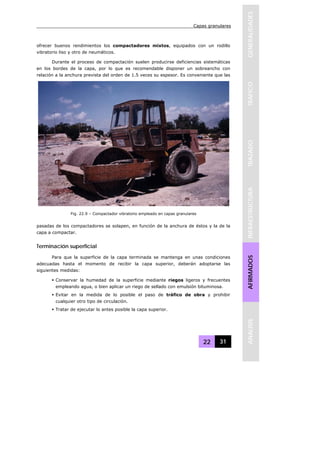 Capas granulares
22 31
GENERALIDADESTRAFICOTRAZADOINFRAESTRUCTURAAFIRMADOSANALISIS
ofrecer buenos rendimientos los compactadores mixtos, equipados con un rodillo
vibratorio liso y otro de neumáticos.
Durante el proceso de compactación suelen producirse deficiencias sistemáticas
en los bordes de la capa, por lo que es recomendable disponer un sobreancho con
relación a la anchura prevista del orden de 1.5 veces su espesor. Es conveniente que las
pasadas de los compactadores se solapen, en función de la anchura de éstos y la de la
capa a compactar.
Terminación superficial
Para que la superficie de la capa terminada se mantenga en unas condiciones
adecuadas hasta el momento de recibir la capa superior, deberán adoptarse las
siguientes medidas:
Conservar la humedad de la superficie mediante riegos ligeros y frecuentes
empleando agua, o bien aplicar un riego de sellado con emulsión bituminosa.
Evitar en la medida de lo posible el paso de tráfico de obra y prohibir
cualquier otro tipo de circulación.
Tratar de ejecutar lo antes posible la capa superior.
Fig. 22.9 – Compactador vibratorio empleado en capas granulares
 