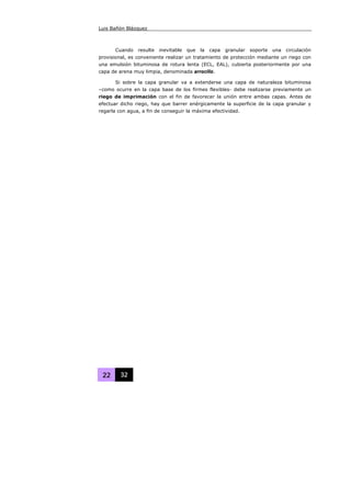 Luis Bañón Blázquez
22 32
Cuando resulte inevitable que la capa granular soporte una circulación
provisional, es conveniente realizar un tratamiento de protección mediante un riego con
una emulsión bituminosa de rotura lenta (ECL, EAL), cubierta posteriormente por una
capa de arena muy limpia, denominada arrocillo.
Si sobre la capa granular va a extenderse una capa de naturaleza bituminosa
–como ocurre en la capa base de los firmes flexibles- debe realizarse previamente un
riego de imprimación con el fin de favorecer la unión entre ambas capas. Antes de
efectuar dicho riego, hay que barrer enérgicamente la superficie de la capa granular y
regarla con agua, a fin de conseguir la máxima efectividad.
 