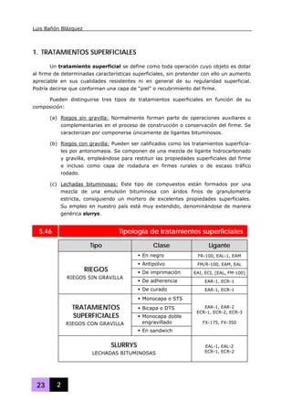 Luis Bañón Blázquez
23 2
1. TRATAMIENTOS SUPERFICIALES
Un tratamiento superficial se define como toda operación cuyo objeto es dotar
al firme de determinadas características superficiales, sin pretender con ello un aumento
apreciable en sus cualidades resistentes ni en general de su regularidad superficial.
Podría decirse que conforman una capa de “piel” o recubrimiento del firme.
Pueden distinguirse tres tipos de tratamientos superficiales en función de su
composición:
(a) Riegos sin gravilla: Normalmente forman parte de operaciones auxiliares o
complementarias en el proceso de construcción o conservación del firme. Se
caracterizan por componerse únicamente de ligantes bituminosos.
(b) Riegos con gravilla: Pueden ser calificados como los tratamientos superficia-
les por antonomasia. Se componen de una mezcla de ligante hidrocarbonado
y gravilla, empleándose para restituir las propiedades superficiales del firme
e incluso como capa de rodadura en firmes rurales o de escaso tráfico
rodado.
(c) Lechadas bituminosas: Este tipo de compuestos están formados por una
mezcla de una emulsión bituminosa con áridos finos de granulometría
estricta, consiguiendo un mortero de excelentes propiedades superficiales.
Su empleo en nuestro país está muy extendido, denominándose de manera
genérica slurrys.
S.46 Tipología de tratamientos superficiales
Tipo Clase Ligante
En negro FR-100, EAL-1, EAM
Antipolvo FM/R-100, EAM, EAL
De imprimación EAI, ECI, [EAL, FM·100]
De adherencia EAR-1, ECR-1
RIEGOS
RIEGOS SIN GRAVILLA
De curado EAR-1, ECR-1
Monocapa o STS
Bicapa o DTS
Monocapa doble
engravillado
TRATAMIENTOS
SUPERFICIALES
RIEGOS CON GRAVILLA
En sandwich
EAR-1, EAR-2
ECR-1, ECR-2, ECR-3
FX-175, FX-350
SLURRYS
LECHADAS BITUMINOSAS
EAL-1, EAL-2
ECR-1, ECR-2
 